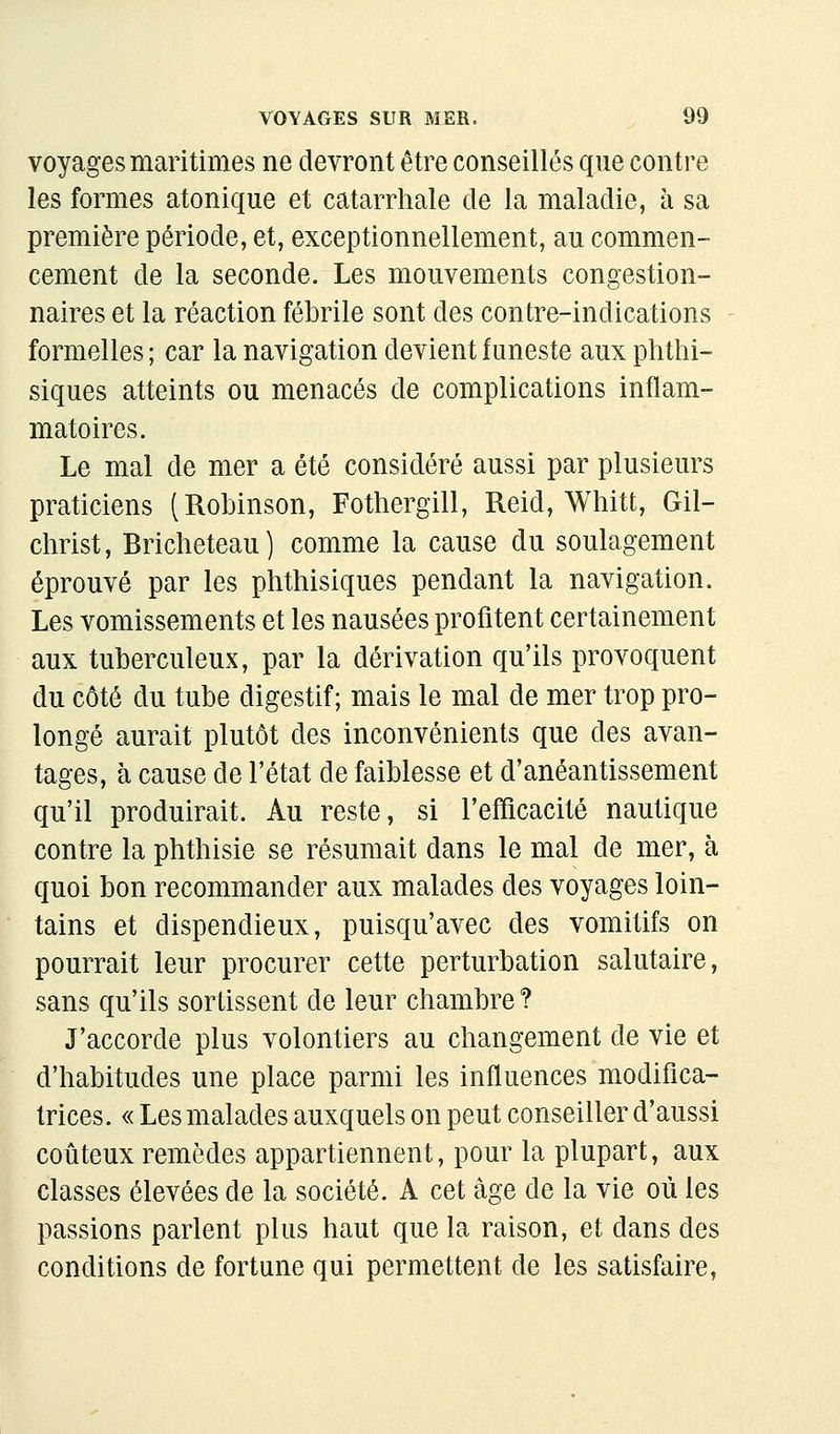 voyages maritimes ne devront être conseillés que contre les formes atonique et catarrhale de la maladie, à sa première période, et, exceptionnellement, au commen- cement de la seconde. Les mouvements congestion- naires et la réaction fébrile sont des contre-indications formelles ; car la navigation devient funeste aux phthi- siques atteints ou menacés de complications inflam- matoires. Le mal de mer a été considéré aussi par plusieurs praticiens (Robinson, Fothergill, Reid, Whitt, Gil- christ, Bricheteau) comme la cause du soulagement éprouvé par les phthisiques pendant la navigation. Les vomissements et les nausées profitent certainement aux tuberculeux, par la dérivation qu'ils provoquent du côté du tube digestif; mais le mal de mer trop pro- longé aurait plutôt des inconvénients que des avan- tages, à cause de l'état de faiblesse et d'anéantissement qu'il produirait. Au reste, si l'efficacité nautique contre la phthisie se résumait dans le mal de mer, à quoi bon recommander aux malades des voyages loin- tains et dispendieux, puisqu'avec des vomitifs on pourrait leur procurer cette perturbation salutaire, sans qu'ils sortissent de leur chambre ? J'accorde plus volontiers au changement de vie et d'habitudes une place parmi les influences modifica- trices. « Les malades auxquels on peut conseiller d'aussi coûteux remèdes appartiennent, pour la plupart, aux classes élevées de la société. A cet âge de la vie où les passions parlent plus haut que la raison, et dans des conditions de fortune qui permettent de les satisfaire,