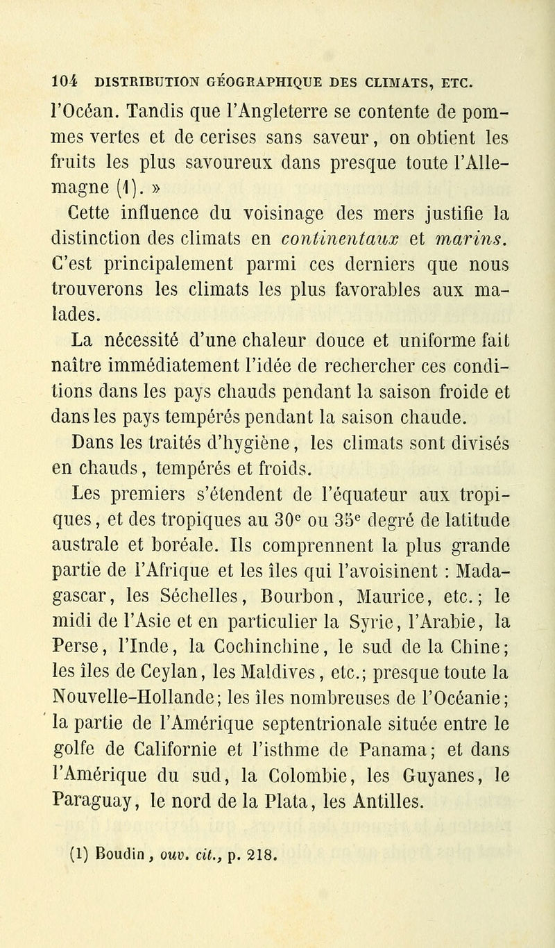 l'Océan. Tandis que l'Angleterre se contente de pom- mes vertes et de cerises sans saveur, on obtient les fruits les plus savoureux dans presque toute l'Alle- magne (]). » Cette influence du voisinage des mers justifie la distinction des climats en continentaux et marins. C'est principalement parmi ces derniers que nous trouverons les climats les plus favorables aux ma- lades. La nécessité d'une chaleur douce et uniforme fait naître immédiatement l'idée de rechercher ces condi- tions dans les pays chauds pendant la saison froide et dans les pays tempérés pendant la saison chaude. Dans les traités d'hygiène, les climats sont divisés en chauds, tempérés et froids. Les premiers s'étendent de l'équateur aux tropi- ques , et des tropiques au 30« ou 35^ degré de latitude australe et boréale. Ils comprennent la plus grande partie de l'Afrique et les îles qui l'avoisinent : Mada- gascar, les Séchelles, Bourbon, Maurice, etc.; le midi de l'Asie et en particulier la Syrie, l'Arabie, la Perse, l'Inde, la Cochinchine, le sud de la Chine ; les îles de Ceylan, les Maldives, etc.; presque toute la Nouvelle-Hollande; les îles nombreuses de l'Océanie; la partie de l'Amérique septentrionale située entre le golfe de Californie et l'isthme de Panama; et dans l'Amérique du sud, la Colombie, les Guyanes, le Paraguay, le nord de la Plata, les Antilles. (1) Boudin, ouv. cit., p. 218.