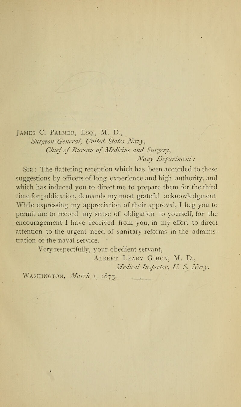 James C. Palmer, Esq., M. D., Surgeon- General, United States Navy, Chief of Bureau of Medicine and Surgery, Naiy Department : Sir : The flattering reception which has been accorded to these suggestions by officers of long experience and high authority, and which has induced you to direct me to prepare them for the third time for pubhcation, demands my most grateful acknowledgment While expressing my appreciation of their approval, I beg you to permit me to record my sense of obligation to yourself, for the encouragement I have received from you, in my effort to direct attention to the urgent need of sanitary reforms in the adminis- tration of the naval service.  Very respectfully, your obedient servant, Albert Leary Gihox, M. D., Medical I?i specter, U. S. A'^aiy. Washington, Marc/i i, 1873.