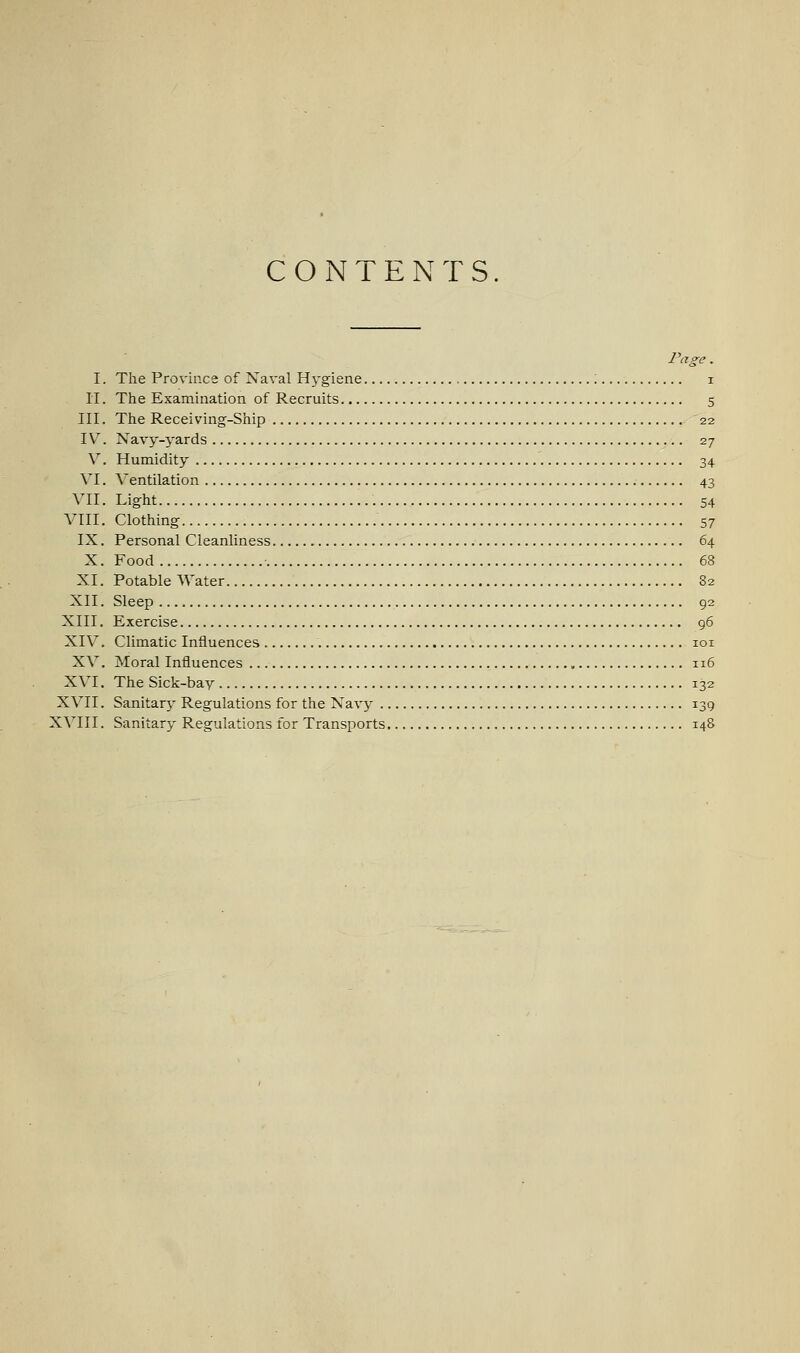 CONTENTS. Page. I. The Province of Naval Hj-gisne ; i li. The Examination of Recruits 5 III. The Receiving-Ship 22 IV. Navy-yards 27 V. Humidity 34 VI. Ventilation 43 VII. Light 54 VIII. Clothing 57 IX. Personal Cleanliness 64 X. Food 68 XI. Potable Water 82 XII. Sleep 92 XIII. Exercise 96 XIV. Climatic Influences loi XV. Moral Influences 116 XVI. The Sick-bay 132 XVII. Sanitary^ Regulations for the Navy 139 XVIII. Sanitary Regulations for Transports 148