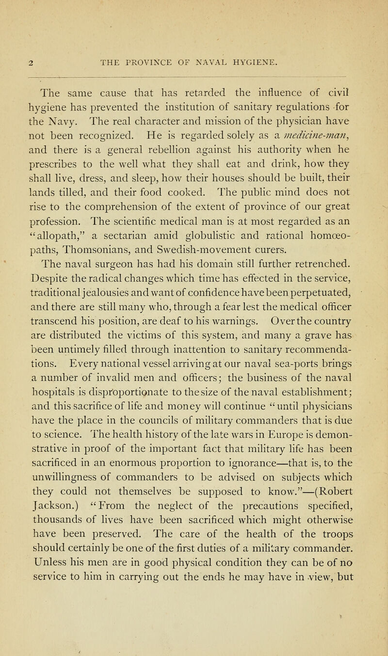 The same cause that has retarded the influence of civil hygiene has prevented the institution of sanitary regulations -for the Navy. The real character and mission of the physician have not been recognized. He is regarded solely as a niedicine-?nan, and there is a general rebellion against his authority when he prescribes to the well what they shall eat and drink, how they shall hve, dress, and sleep, how their houses should be built, their lands tilled, and their food cooked. The public mind does not rise to the comprehension of the extent of province of our great profession. The scientific medical man is at most regarded as an allopath, a sectarian amid globulistic and rational homoeo- paths, Thomsonians, and Swedish-movement curers. The naval surgeon has had his domain still further retrenched. Despite the radical changes which time has effected in the service, traditional j ealousies and want of confidence have been perpetuated, and there are still many who, through a fear lest the medical officer transcend his position, are deaf to his warnings. Over the country are distributed the victims of this system, and many a grave has been untimely filled through inattention to sanitary recommenda- tions. Every national vessel arriving at our naval sea-ports,brings a number of invafid men and officers; the business of the naval hospitals is disproportionate to the size of the naval establishment; and this sacrifice of life and money will continue  until physicians have the place in the councils of military commanders that is due to science. The health history of the late wars in Europe is demon- strative in proof of the important fact that military fife has been sacrificed in an enormous proportion to ignorance—that is, to the unwillingness of commanders to be advised on subjects which they could not themselves be supposed to know.—(Robert Jackson.) From the neglect of the precautions specified, thousands of lives have been sacrificed which might otherwise have been preserved. The care of the health of the troops should certainly be one of the first duties of a miHlary commander. Unless his men are in good physical condition they can be of no service to him in carrying out the ends he may have in view, but