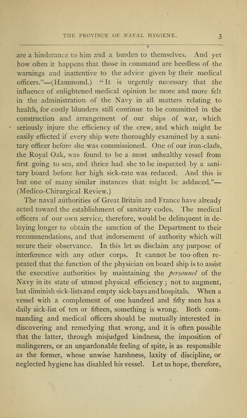 are a hinderance to him and a burden to themselves. And yet how often it happens that those in command are heedless of the warnings and inattentive to the advice given by their medical officers.—(Hammond.)  It is urgently necessary that the influence of enHghtened medical opinion be more and more felt in the administration of the Navy in all matters relating to health, for costly blunders still continue to be committed in the construction and arrangement of our ships of war, which seriously injure the efficiency of the crew, and which might be easily effected if every ship were thoroughly examined by a sani- tary officer before she was commissioned. One of our iron-clads, the Royal Oak, was found to be a most unhealthy vessel from first going to sea, and thrice had she to be inspected by a sani- tary board before her high sick-rate was reduced. And this is but one of many similar instances that might be adduced.— (Medico-Chirurgical Review.) The naval authorities of Great Britain and France have already acted toward the establishment of sanitary codes. The m.edical officers of our own service, therefore, would be delinquent in de- laying longer to obtain the sanction of the Department to their recommendations, and that indorsement of authority which will secure their observance. In this let us disclaim any purpose of interference with any other corps. It cannot be too- often re- peated that the function of the physician on board ship is to assist the executive authorities by maintaining the persojmel of the Navy in its state of utmost physical efficiency; not to augment, but diminish sick-lists and empty sick-bays and hospitals. When a vessel with a complement of one hundred and fifty men has a daily sick-list of ten or fifteen, something is wrong. Both com- manding and medical officers should be mutually interested in discovering and remedying that wrong, and it is often possible that the latter, through misjudged kindness, the imposition of malingerers, or an unpardonable feeling of spite, is as responsible as the former, whose unwise harshness, laxity of discipline, or neglected hygiene has disabled his vessel. Let us hope, therefore,