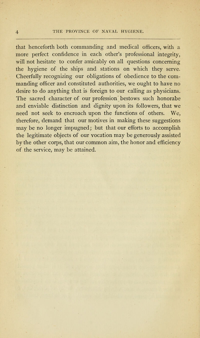 that henceforth both commanding and medical officers, with a more perfect confidence in each other's professional integrity, will not hesitate to confer amicably on all questions concerning the hygiene of the ships and stations on which they serve. Cheerfully recognizing our obligations of obedience to the com- manding officer and constituted authorities, we ought to have no desire to do anything that is foreign to our calling as physicians. The sacred character of our profession' bestows such honorabe and enviable distinction and dignity upon its followers, that we need not seek to encroach upon the functions of others. We, therefore, demand that our motives in making these suggestions may be no longer impugned; but that our efforts to accomplish the legitimate objects of our vocation may be generously assisted by the other corps, that our common aim, the honor and efficiency of the service, may be attained.