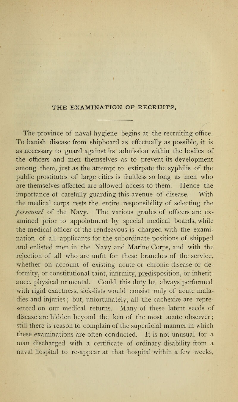 The province of naval hygiene begins at the recruiting-office. To banish disease from shipboard as effectually as possible, it is as necessary to guard against its admission within the bodies of the officers and men themselves as to prevent its development among them, just as the attempt to extirpate the syphilis of the pubHc prostitutes of large cities is fruitless so long as men who are themselves affected are allowed access to them. Hence the importance of carefully guarding this avenue of disease. With the medical corps rests the entire responsibility of selecting the pefso7inel of the Navy. The various grades of officers are ex- amined prior to appointment by special medical boards, while the medical officer of the rendezvous is charged with the exami- nation of all applicants for the subordinate positions of shipped and enlisted men in the Navy and Marine Corps, and with the rejection of all who are unfit for these branches of the service, whether on account of existing acute or chronic disease or de- formity, or constitutional taint, infirmity, predisposition, or inherit- ance, physical or mental. Could this duty be always performed with rigid exactness, sick-Usts would consist only of acute mala- dies and injuries; but, unfortunately, all the cachexia are repre- sented on our medical returns. Many of these latent seeds of disease are hidden beyond the ken of the most acute observer; still there is reason to complain of the superficial manner in which these examinations are often conducted. It is not unusual for a man discharged with a certificate of ordinary disability from a naval hospital to re-appear at that hospital within a few weeks.