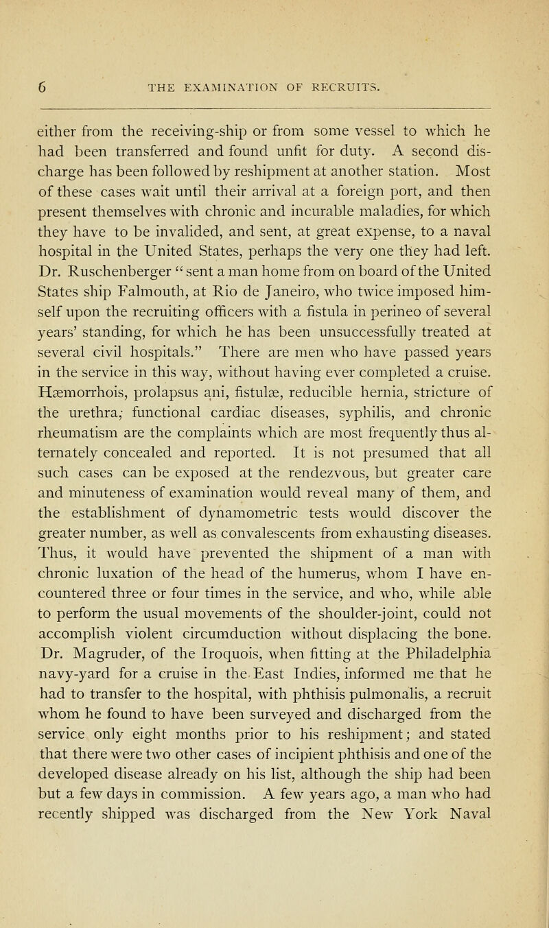 either from the receivmg-ship or from some vessel to which he had been transferred and found unfit for duty. A second dis- charge has been followed by reshipment at another station. Most of these cases wait until their arrival at a foreign port, and then present themselves with chronic and incurable maladies, for which they have to be invalided, and sent, at great expense, to a naval hospital in the United States, perhaps the very one they had left. Dr. Ruschenberger  sent a man home from on board of the United States ship Falmouth, at Rio de Janeiro, who twice imposed him- self upon the recruiting officers with a fistula in perineo of several years' standing, for which he has been unsuccessfully treated at several civil hospitals. There are men who have passed years in the service in this way, without having ever completed a cruise. Hsemorrhois, prolapsus ani, fistulae, reducible hernia, stricture of the urethra,- functional cardiac diseases, syphilis, and chronic rheumatism are the complaints which are most frequently thus al- ternately concealed and reported. It is not presumed that all such cases can be exposed at the rendezvous, but greater care and minuteness of examination would reveal many of them, and the establishment of dynamometric tests would discover the greater number, as well as convalescents from exhausting diseases. Thus, it would have prevented the shipment of a man with chronic luxation of the head of the humerus, whom I have en- countered three or four times in the service, and who, while able to perform the usual movements of the shoulder-joint, could not accomplish violent circumduction without displacing the bone. Dr. Magruder, of the Iroquois, when fitting at the Philadelphia navy-yard for a cruise in the East Indies, informed me that he had to transfer to the hospital, with phthisis pulmonalis, a recruit whom he found to have been surveyed and discharged from the service only eight months prior to his reshipment; and stated that there were two other cases of incipient phthisis and one of the developed disease already on his list, although the ship had been but a few days in commission. A few years ago, a man who had recently shipped was discharged from the New York Naval