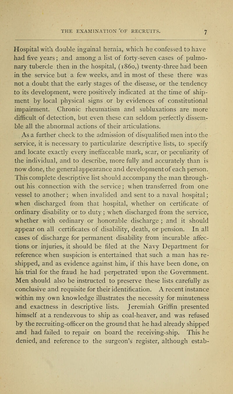 Hospital with double inguinal hernia, which he confessed to have had five years; and among a list of forty-seven cases of pulmo- nary tubercle then in the hospital, (i860,) twenty-three had been in the service but a few weeks, and in most of these there was not a doubt that the early stages of the disease, or the tendency to its development, were positively indicated at the time of ship- ment by local physical signs or by evidences of constitutional impairment. Chronic rheumatism and subluxations are more difficult of detection, but even these can seldom perfectly dissem- ble all the abnormal actions of their articulations. As a further check to the admission of disqualified men into the .service, it is necessary to particularize descriptive lists, to specify and locate exactly every ineffaceable mark, scar, or peculiarity of the individual, and to describe, more fully and accurately than is now done, the general appearance and development of each person. This complete descriptive list should accompany the man through- out his connection with the service; when transferred from one vessel to another; when invalided and sent to a naval hospital; when discharged from that hospital, whether on certificate of ordinary disability or to duty; when discharged from the service, whether with ordinary or honorable discharge ; and it should appear on all certificates of disability, death, or pension. In all cases of discharge for permanent disability from incurable affec- tions or injuries, it should be filed at the Navy Department for reference when suspicion is entertained that such a man has re- shipped, and as evidence against him, if this have been done, on his trial for the fraud he had perpetrated upon the Government. Men should also be instructed to preserve these lists carefully as conclusive and requisite for their identification, A recent instance within my own knowledge illustrates the necessity for minuteness and exactness in descriptive lists. Jeremiah Griffin presented himself at a rendezvous to ship as coal-heaver, and was refused by the recruiting-officer on the ground that he had already shipped and had failed to repair on board the receiving-ship. This he denied, and reference to the surgeon's register, although estab-