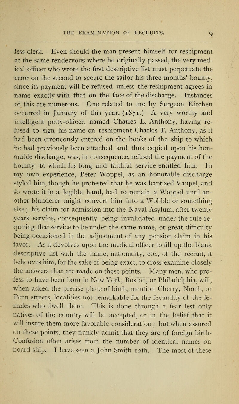 less clerk. Even should the man present himself for reshipment at the same rendezvous where he originally passed, the very med- ical officer who wrote the first descriptive list must perpetuate the error on the second to secure the sailor his three months' bounty, since its payment will be refused unless the reshipment agrees in name exactly with that on the face of the discharge. Instances of this are numerous. One related to me by Surgeon Kitchen occurred in January of this year, (1871.) A very worthy and intelligent petty-officer, named Charles L. Anthony, having re- fused to sign his name on reshipment Charles T. Anthony, as it had been erroneously entered on the books of the ship to which he had previously been attached and thus copied upon his hon- orable discharge, was, in consequence, refused the payment of the bounty to which his long and faithful service entitled him. In my own experience, Peter Woppel, as an honorable discharge styled him, though he protested that he was baptized Vaupel, and ^o wTOte it in a legible hand, had to remain a Woppel until an- other blunderer might convert him into a Wobble or something else; his claim for admission into the Naval Asylum, after twenty years' service, consequently being invalidated under the rule re- quiring that service to be under the same name, or great difficulty being occasioned in the adjustment of any pension claim in his favor. As it devolves upon the medical officer to fill up the blank descriptive list with the name, nationality, etc., of the recruit, it behooves him, for the sake of being exact, to cross-examine closely the answers that are made on these points. Many men, who pro- fess to have been born in New York, Boston, or Philadelphia, will, when asked the precise place of birth, mention Cherry, North, or Penn streets, localities not remarkable for the fecundity of the fe- males who dwell there. This is done through a fear lest only natives of the country will be accepted, or in the belief that it will insure them more favorable consideration; but when assured on these points, they frankly admit that they are of foreign birth* Confusion often arises from the number of identical names on board ship. I have seen a John Smith 12th. The most of these