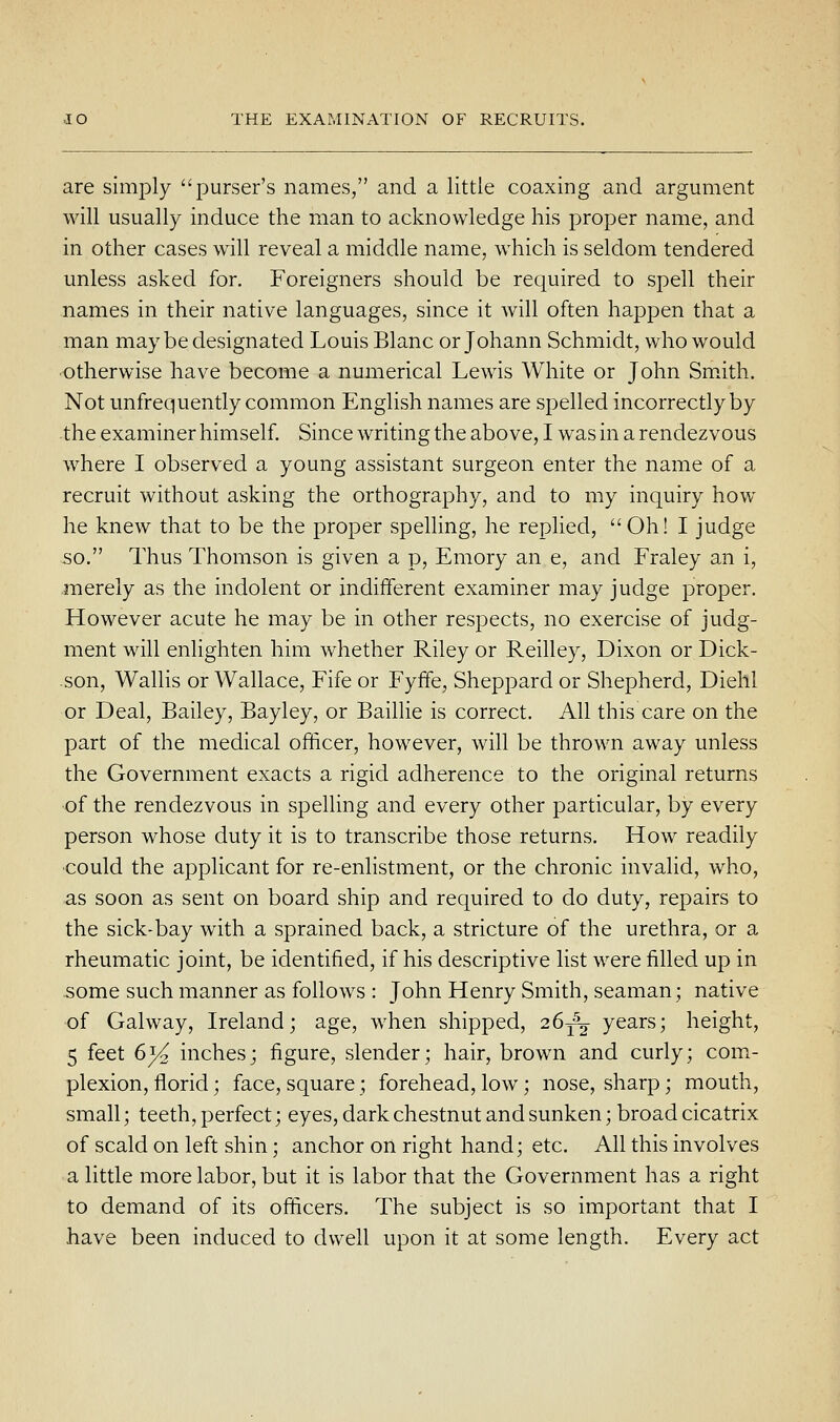 are simply purser's names, and a little coaxing and argument will usually induce the man to acknowledge his proper name, and in other cases will reveal a middle name, which is seldom tendered unless asked for. Foreigners should be required to spell their names in their native languages, since it will often happen that a man may be designated Louis Blanc or Johann Schmidt, who would ■otherwise have become a numerical Lewis White or John Sm^ith. Not unfrequently common English names are spelled incorrectly by the examiner himself Since writing the above, I was in a rendezvous where I observed a young assistant surgeon enter the name of a recruit without asking the orthography, and to my inquiry how he knew that to be the proper spelling, he replied, Oh! I judge so. Thus Thomson is given a p, Emory an e, and Fraley an i, .merely as the indolent or indifferent examiner may judge proper. However acute he may be in other respects, no exercise of judg- ment will enlighten him whether Riley or Reilley, Dixon or Dick- son, Wallis or Wallace, Fife or Fyffe, Sheppard or Shepherd, Diehl or Deal, Bailey, Bayley, or Baillie is correct. All this care on the part of the medical officer, however, will be thrown away unless the Government exacts a rigid adherence to the original returns ■of the rendezvous in spelling and every other particular, by every person whose duty it is to transcribe those returns. How readily •could the applicant for re-enlistment, or the chronic invalid, who, as soon as sent on board ship and required to do duty, repairs to the sick-bay with a sprained back, a stricture of the urethra, or a rheumatic joint, be identified, if his descriptive list were filled up in some such manner as follows : John Henry Smith, seaman; native of Galway, Ireland; age, when shipped, 26^^ years; height, 5 feet 6^ inches; figure, slender; hair, brown and curly; com- plexion, florid; face, square; forehead, low; nose, sharp; mouth, small; teeth, perfect; eyes, dark chestnut and sunken; broad cicatrix of scald on left shin; anchor on right hand; etc. All this involves a little more labor, but it is labor that the Government has a right to demand of its officers. The subject is so important that I have been induced to dwell upon it at some length. Every act