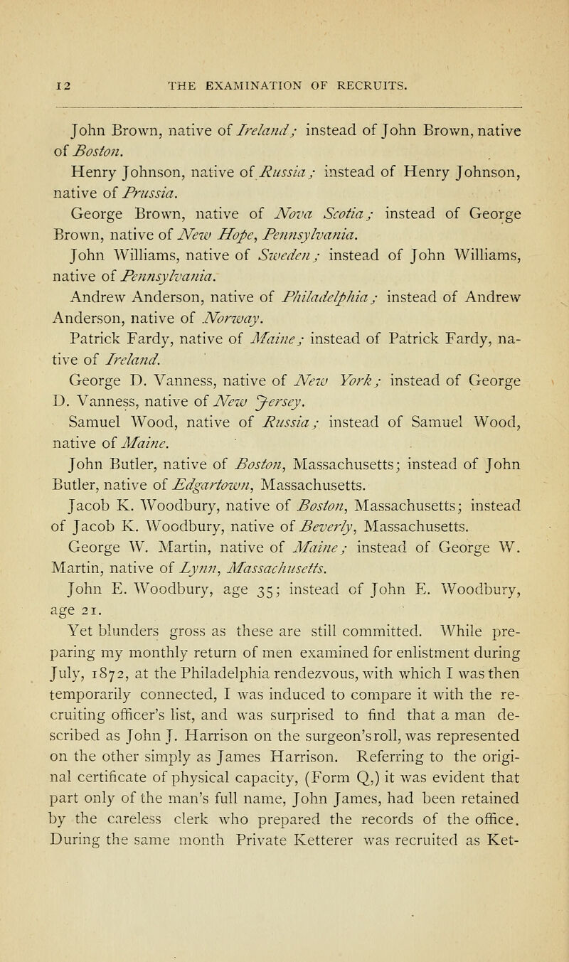 John Brown, native of Ireland; instead of John Brov/n, native of Boston. Henry Johnson, native oi Russia; instead of Henry Johnson, native of Prussia. George Brown, native of Nova Scotia; instead of George Brown, native of New Hope, Pennsylvania. John WilHams, native of Sweden; instead of John WilHams, native of Pen?isylva?iia. Andrew Anderson, native of Philadelphia; instead of Andrew Anderson, native of Norway. Patrick Fardy, native of Maine; instead of Patrick Fardy, na- tive of Ireland. George D. Vanness, native of New York; instead of George D. Vanness, native oi Neiv Jersey. Samuel Wood, native of Russia; instead of Samuel Wood, native oi Maine. John Butler, native of Boston., Massachusetts; instead of John Butler, native of Pdgartown, Massachusetts. Jacob K. Woodbury, native of Boston, Massachusetts; instead of Jacob K. Woodbury, native oi Beverly, Massachusetts. George W. Martin, native of Maine; instead of George W. Martin, native of lynn, Massachusetts. John E. Woodbury, age 35; instead of John E. Woodbury, age 21. Yet blunders gross as these are still committed. While pre- paring my monthly return of men exaniined for enlistment during July, 1872, at the Philadelphia rendezvous, with which I was then temporarily connected, I was induced to compare it with the re- cruiting officer's list, and was surprised to find that a man de- scribed as John J. Harrison on the surgeon's roll, was represented on the other simply as James Harrison. Referring to the origi- nal certificate of physical capacity, (Form Q,) it was evident that part only of the man's full name, John James, had been retained by the careless clerk who prepared the records of the office. During the same month Private Ketterer was recruited as Ket-