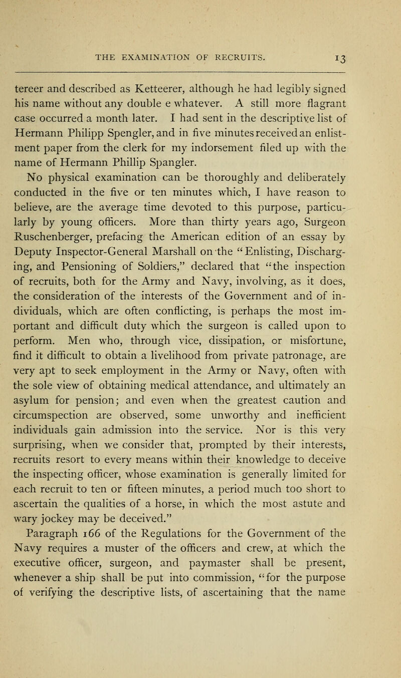 tereer and described as Ketteerer, although he had legibiy signed his name without any double e whatever. A still more flagrant case occurred a month later. I had sent in the descriptive list of Hermann Philipp Spengler, and in five minutes received an enlist- ment paper from the clerk for my indorsement filed up with the name of Hermann Phillip Spangler. No physical examination can be thoroughly and deliberately conducted in the five or ten minutes which, I have reason to believe, are the average time devoted to this purpose, particu- larly by young ofticers. More than thirty years ago, Surgeon Ruschenberger, prefacing the American edition of an essay by Deputy Inspector-General Marshall on the Enlisting, Discharg- ing, and Pensioning of Soldiers, declared that the inspection of recruits, both for the Army and Navy, involving, as it does, the consideration of the interests of the Government and of in- dividuals, which are often conflicting, is perhaps the most im- portant and difficult duty which the surgeon is called upon to perform. Men who, through vice, dissipation, or misfortune, find it difficult to obtain a livelihood from private patronage, are very apt to seek employment in the Army or Navy, often with the sole view of obtaining medical attendance, and ultimately an asylum for pension; and even when the greatest caution and circumspection are observed, some unworthy and inefficient individuals gain admission into the service. Nor is this very surprising, when we consider that, prompted by their interests, recruits resort to every means within their knowledge to deceive the inspecting officer, whose examination is generally limited for each recruit to ten or fifteen minutes, a period much too short to ascertain the qualities of a horse, in which the most astute and wary jockey may be deceived. Paragraph i66 of the Regulations for the Government of the Navy requires a muster of the officers and crew, at which the executive officer, surgeon, and paymaster shall be present, whenever a ship shall be put into commission, for the purpose of verifying the descriptive lists, of ascertaining that the name