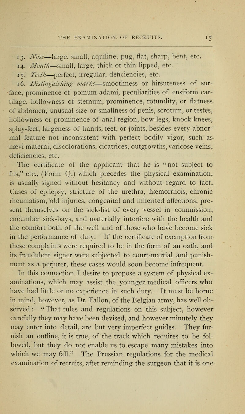 13. Nose—large, small, aquiline, pug, flat, sharp, bent, etc. 14. Mouth—small, large, thick or thin lipped, etc. 15. Teeth—perfect, irregular, deficiencies, etc. 16. Distinguishi7ig mm^ks—smoothness or hirsuteness of sur- face, prominence of pomum adami, peculiarities of ensiform car- tilage, hollowness of sternum, prominence, rotundity, or flatness of abdomen, unusual size or smallness of penis, scrotum, or testes^ hollowness or prominence of anal region, bow-legs, knock-knees, splay-feet, largeness of hands, feet, or joints, besides every abnor- mal feature not inconsistent with perfect bodily vigor, such as naevi materni, discolorations, cicatrices, outgrowths, varicose veins, deficiencies, etc. The certificate of the applicant that he is not subject to fits, etc., (Form Q,) which precedes the physical examination, is usually signed without hesitancy and without regard to fact.. Cases of epilepsy, stricture of the urethra, hsemorrhois, chronic rheumatism, old injuries, congenital and inherited affections, pre- sent themselves on the sick-list of every vessel in commission, encumber sick-bays, and materially interfere wTth the health and the comfort both of the well and of those who have become sick in the performance of duty. If the certificate of exemption from these complaints were required to be in the form of an oath, and its fraudulent signer were subjected to court-martial and punish- ment as a perjurer, these cases would soon become infrequent. In this connection I desire to propose a system of physical ex- aminations, which may assist the younger medical officers who have had little or no experience in such duty. It must be borne in mind, however, as Dr. Fallon, of the Belgian army, has well ob- served : That rules and regulations on this subject, however carefully they may have been devised, and how^ever minutely they may enter into detail, are but very imperfect guides. They fur- nish an outline, it is true, of the track which requires to be fol- lowed, but they do not enable us to escape many mistakes into which we may fall. The Prussian regulations for the medical examination of recruits, after reminding the surgeon that it is one-