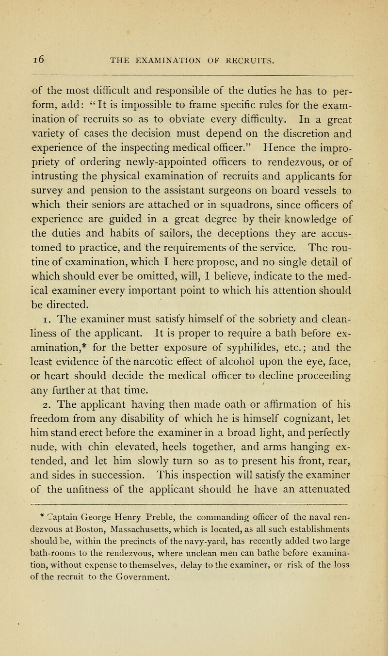 of the most difficult and responsible of the duties he has to per- form, add: It is impossible to frame specific rules for the exam- ination of recruits so as to obviate every difficulty. In a great variety of cases the decision must depend on the discretion and •experience of the inspecting medical officer. Hence the impro- priety of ordering newly-appointed officers to rendezvous, or of intrusting the physical examination of recruits and applicants for survey and pension to the assistant surgeons on board vessels to which their seniors are attached or in squadrons, since officers of experience are guided in a great degree by their knowledge of the duties and habits of sailors, the deceptions they are accus- tomed to practice, and the requirements of the service. The rou- tine of examination, which I here propose, and no single detail of which should ever be omitted, will, I believe, indicate to the med- ical examiner every important point to which his attention should be directed. 1. The examiner must satisfy himself of the sobriety and clean- liness of the applicant. It is proper to require a bath before ex- amination,* for the better exposure of syphilides, etc.; and the least evidence of the narcotic effect of alcohol upon the eye, face, or heart should decide the medical officer to decline proceeding any further at that time. 2. The applicant having then made oath or affirmation of his freedom from any disability of which he is himself cognizant, let him stand erect before the examiner in a broad light, and perfectly nude, with chin elevated, heels together, and arms hanging ex- tended, and let him slowly turn so as to present his front, rear, and sides in succession. This inspection will satisfy the examiner of the unfitness of the applicant should he have an attenuated * Captain Geoi'ge Henry Preble, the commanding officer of the naval ren- dezvous at Boston, Massachusetts, which is located, as all such establishments should be, within the precincts of the navy-yard, has recently added two large bath-rooms to the rendezvous, where unclean men can bathe before examina- tion, without expense to themselves, delay to the examiner, or risk of the loss of the recruit to the Government.