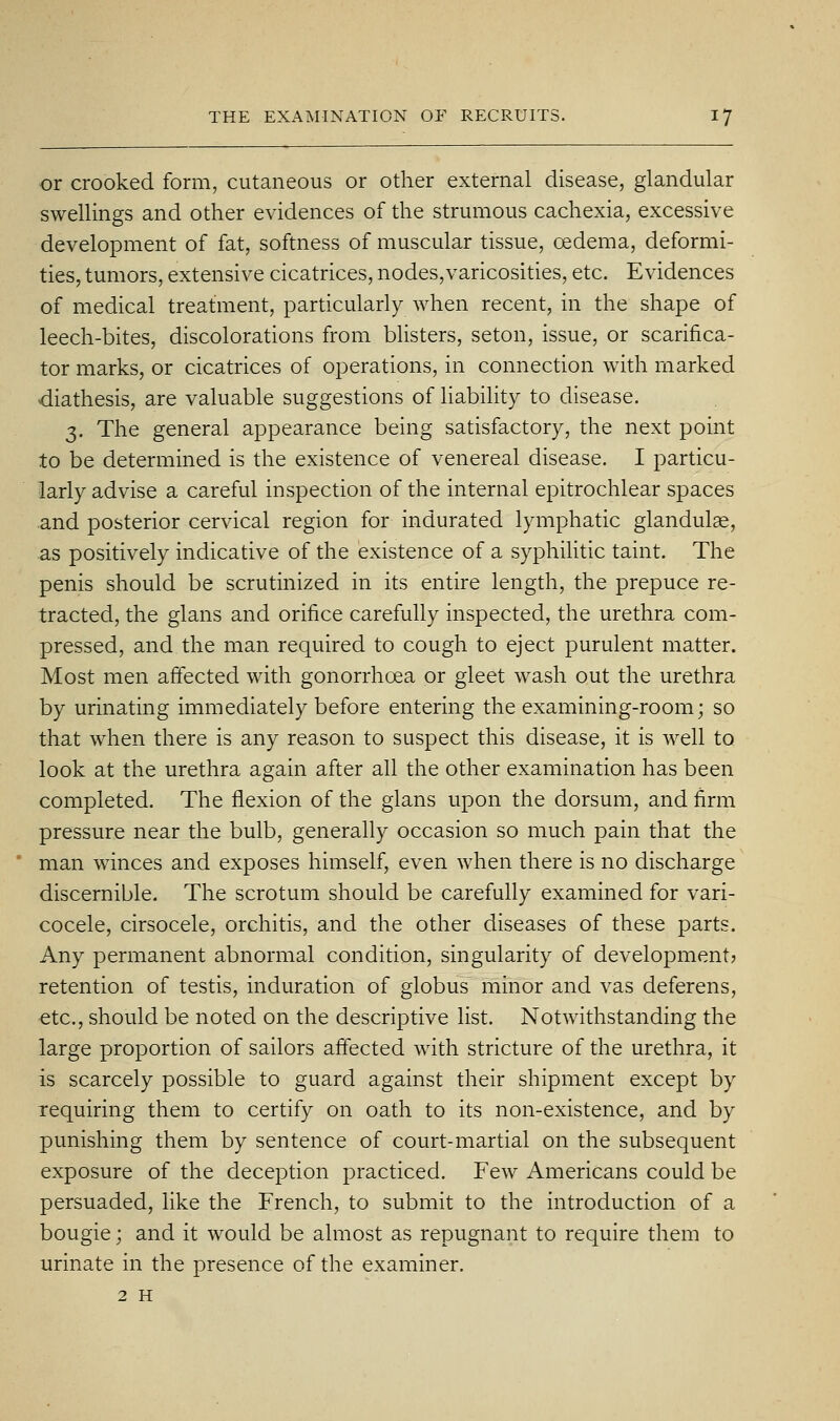 or crooked form, cutaneous or other external disease, glandular swellings and other evidences of the strumous cachexia, excessive development of fat, softness of muscular tissue, oedema, deformi- ties, tumors, extensive cicatrices, nodes,varicosities, etc. Evidences of medical treatment, particularly when recent, in the shape of leech-bites, discolorations from blisters, seton, issue, or scarifica- tor marks, or cicatrices of operations, in connection with marked diathesis, are valuable suggestions of liability to disease. 3. The general appearance being satisfactory, the next point to be determined is the existence of venereal disease. I particu- larly advise a careful inspection of the internal epitrochlear spaces and posterior cervical region for indurated lymphatic glandulae, as positively indicative of the existence of a syphihtic taint. The penis should be scrutinized in its entire length, the prepuce re- tracted, the glans and orifice carefully inspected, the urethra com- pressed, and the man required to cough to eject purulent matter. Most men affected with gonorrhoea or gleet wash out the urethra by urinating immediately before entering the examining-room; so that when there is any reason to suspect this disease, it is well to look at the urethra again after all the other examination has been completed. The flexion of the glans upon the dorsum, and firm pressure near the bulb, generally occasion so much pain that the man w^inces and exposes himself, even when there is no discharge discernible. The scrotum should be carefully examined for vari- cocele, cirsocele, orchitis, and the other diseases of these parts. Any permanent abnormal condition, singularity of development? retention of testis, induration of globus minor and vas deferens, etc., should be noted on the descriptive list. Notwithstanding the large proportion of sailors affected with stricture of the urethra, it is scarcely possible to guard against their shipment except by requiring them to certify on oath to its non-existence, and by punishing them by sentence of court-martial on the subsequent exposure of the deception practiced. Few Americans could be persuaded, like the French, to submit to the introduction of a bougie; and it would be almost as repugnant to require them to urinate in the presence of the examiner. 2 H