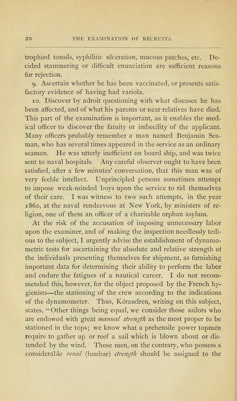 trophied tonsils, syphilitic ulceration, mucous patches, etc. De- cided stammering or difficult enunciation are sufficient reasons for rejection. 9. Ascertain whether he has been vaccinated, or presents satis- factory evidence of having had variola. 10. Discover by adroit questioning with what diseases he has been affected, and of what his parents or near relatives have died. This part of the examination is important, as it enables the med- ical officer to discover the fatuity or imbecility of the applicant. Many officers probably remember a man named Benjamin Sea- man, who has several times appeared in the service as an ordinary seaman. He was utterly inefficient on board ship, and was twice sent to naval hospitals. Any careful observer ought to have been satisfied, after a few minutes' conversation, that this man was of very feeble intellect. Unprincipled persons sometimes attempt to impose weak-minded boys upon the service to rid themselves of their care. I was witness to two such attempts, in the year i860, at the naval rendezvous at New York, by ministers of re- ligion, one of them an officer of a charitable orphan asylum. At the risk of the accusation of imposing unnecessary labor upon the examiner, and of making the inspection needlessly tedi- ous to the subject, I urgently advise the establishment of dynamo- metric tests for ascertaining the absolute and relative strength of the individuals presenting themselves for shipment, as furnishing important data for determining their ability to perform the labor and endure the fatigues of a nautical career. I do not recom- mended this, however, for the object proposed by the French hy- gienists—the stationing of the crew according to the indications of the dynamometer. Thus, Keraudren, writing on this subject, states,  Other things being equal, we consider those sailors who are endowed with great manual sti'e?igth as the most proper to be stationed in the tops; we know what a prehensile power topmen require to gather up or reef a sail which is blown about or dis- tended by the wind. Those men, on the contrary, who possess a considerable renal (lumbar) strength should be assigned to the