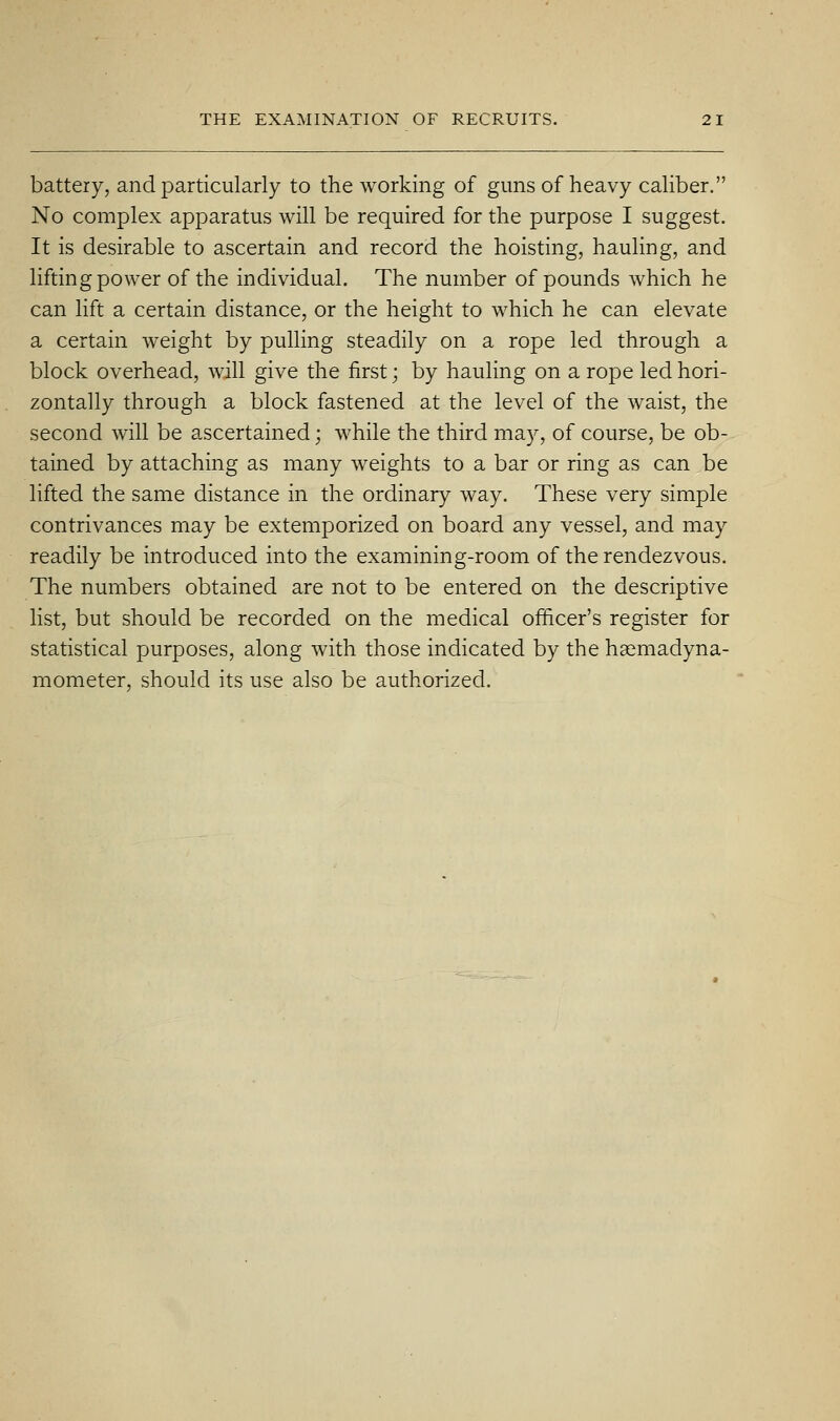 battery, and particularly to the working of guns of heavy caliber. No complex apparatus will be required for the purpose I suggest. It is desirable to ascertain and record the hoisting, hauling, and lifting power of the individual. The number of pounds which he can lift a certain distance, or the height to which he can elevate a certain weight by pulling steadily on a rope led through a block overhead, will give the first; by hauling on a rope led hori- zontally through a block fastened at the level of the waist, the second will be ascertained; while the third may, of course, be ob- tained by attaching as many weights to a bar or ring as can be lifted the same distance in the ordinary way. These very simple contrivances may be extemporized on board any vessel, and may readily be introduced into the examining-room of the rendezvous. The numbers obtained are not to be entered on the descriptive list, but should be recorded on the medical officer's register for statistical purposes, along with those indicated by the hasmadyna- mometer, should its use also be authorized.