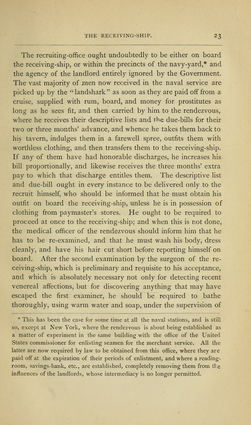 The recruiting-office ought undoubtedly to be either on board the receiving-ship, or within the precincts of the navy-yard,* and the agency of the landlord entirely ignored by the Government. The vast majority of men now received in the naval service are picked up by the landshark as soon as they are paid off from a cruise, suppHed with rum, board, and money for prostitutes as long as he sees fit, and then carried by him to the rendezvous, where he receives their descriptive lists and the due-bills for their two or three months' advance, and whence he takes them back to his tavern, indulges them in a farewell spree, outfits them with worthless clothing, and then transfers them to the receiving-ship. If any of them have had honorable discharges, he increases his bill proportionally, and likewise receives the three months' extra pay to which that discharge entitles them. The descriptive list and due-bill ought in every instance to be delivered only to the recruit himself, who should be informed that he must obtain his outfit on board the receiving-ship, unless he is in possession of clothing from paymaster's stores. He ought to be required to proceed at once to the receiving-ship; and when this is not done, the medical officer of the rendezvous should inform him that he has to be re-examined, and that he must wash his body, dress cleanly, and have his hair cut short before reporting himself on board. After the second examination by the surgeon of the re- ceiving-ship, which is preliminary and requisite to his acceptance, and which is absolutely necessary not only for detecting recent venereal affections, but for discovering anything that may have escaped the first examiner, he should be required to bathe thoroughly, using warm water and soap, under the supervision of * This has been the case for some time at all the naval stations, and is still so, except at New York, where the rendezvous is about being established as a matter of experiment in the same building with the office of the United States commissioner for enlisting seamen for the merchant service. All the latter are now required by law to be obtained from this office, where they are paid off at the expiration of Iheir periods of enlistment, and where a reading- room, savings-bank, etc., are established, completely removing them from the influences of the landlords, whose intermediacy is no longer permitted.