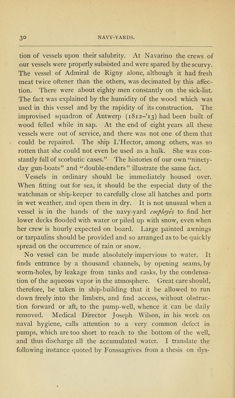 tion of vessels upon their salubrity. At Navarino the crews of our vessels were properly subsisted and were spared by the scurvy. The vessel of Admiral de Rigny alone, although it had fresh meat twice oftener than the others, was decimated by this affec- tion. There were about eighty men constantly on the sick-list. The fact was explained by the humidity of the v/ood which was used in this vessel and by the rapidity of its construction. The improvised squadron of Antwerp (1812-13) had been built of wood felled while in sap. At the end of eight years all these vessels were out of service, and there was not one of them that could be repaired. The ship L'Hector, among others, was so rotten that she could not even be used as a hulk. She was con- stantly full of scorbutic cases. The histories of our own ninety- day gun-boats and double-enders illustrate the same fact. Vessels in ordinary should be immediately housed over. When fitting out for sea, it should be the especial duty of the watchman or ship-keeper to carefully close all hatches and ports in wet weather, and open them in dry. It is not unusual when a vessel is in the hands of the navy-yard employes to find her lower decks flooded with water or piled up with snow, even when her crew is hourly expected on board. Large painted awnings or tarpaulins should be provided and so arranged as to be quickly spread on the occurrence of rain or snow. No vessel can be made absolutely impervious to water. It finds entrance by a thousand channels, by opening seams, by worm-holes, by leakage from tanks and casks, by the condensa- tion of the aqueous vapor in the atmosphere. Great care should^ therefore, be taken in ship-building that it be allowed to run down freely into the limbers, and find access, without obstruc- tion forward or aft, to the pump-well, whence it can be daily removed. Medical Director Joseph Wilson, in his work on naval hygiene, calls attention to a very common defect in pumps, which are too short to reach to the bottom of the well^ and thus discharge all the accumulated water. I translate the following instance quoted by Fonssagrives from a thesis on dys-