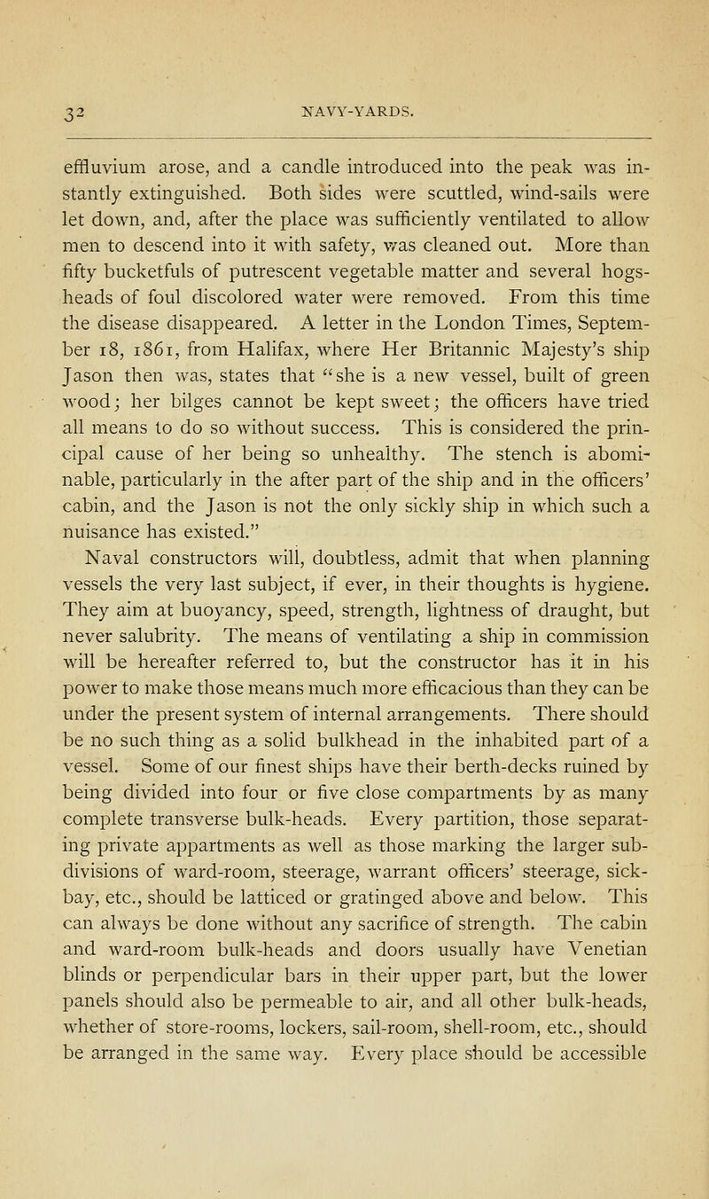 effluvium arose, and a candle introduced into the peak was in- stantly extinguished. Both sides were scuttled, wind-sails were let down, and, after the place was sufficiently ventilated to allow men to descend into it with safety, v/as cleaned out. More than fifty bucketfuls of putrescent vegetable matter and several hogs- heads of foul discolored water were removed. From this time the disease disappeared. A letter in the London Times, Septem- ber 18, 1861, from Halifax, where Her Britannic Majesty's shij) Jason then was, states that she is a new vessel, built of green wood; her bilges cannot be kept sweet; the officers have tried all means to do so without success. This is considered the prin- cipal cause of her being so unhealthy. The stench is abomi- nable, particularly in the after part of the ship and in the officers' cabin, and the Jason is not the only sickly ship in which such a nuisance has existed. Naval constructors will, doubtless, admit that when planning vessels the very last subject, if ever, in their thoughts is hygiene. They aim at buoyancy, speed, strength, Hghtness of draught, but never salubrity. The means of ventilating a ship in commission will be hereafter referred to, but the constructor has it in his power to make those means much more efficacious than they can be under the present system of internal arrangements. There should be no such thing as a solid bulkhead in the inhabited part of a vessel. Some of our finest ships have their berth-decks ruined by being divided into four or five close compartments by as many complete transverse bulk-heads. Every partition, those separat- ing private appartments as well as those marking the larger sub- divisions of ward-room, steerage, warrant officers' steerage, sick- bay, etc., should be latticed or gratinged above and below. This can always be done without any sacrifice of strength. The cabin and ward-room bulk-heads and doors usually have Venetian blinds or perpendicular bars in their upper part, but the lower panels should also be permeable to air, and all other bulk-heads, whether of store-rooms, lockers, sail-room, shell-room, etc., should be arranged in the same way. Every place should be accessible