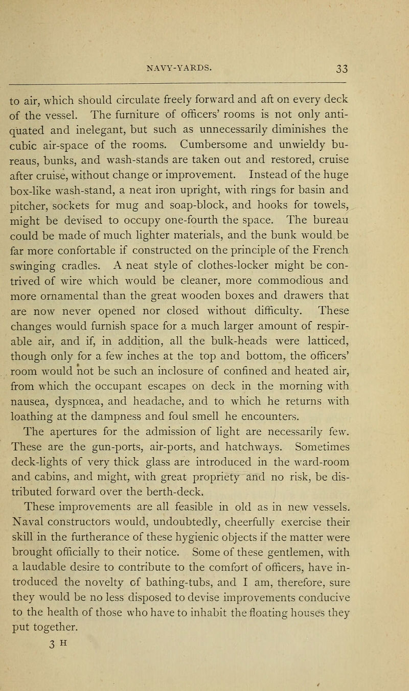 to air, which should circulate freely forward and aft on every deck of the vessel. The furniture of officers' rooms is not only anti- quated and inelegant, but such as unnecessarily diminishes the cubic air-space of the rooms. Cumbersome and unwieldy bu- reaus, bunks, and wash-stands are taken out and restored, cruise after cruise, without change or improvement. Instead of the huge box-like wash-stand, a neat iron upright, with rings for basin and pitcher, sockets for mug and soap-block, and hooks for towels, might be devised to occupy one-fourth the space. The bureau could be made of much Hghter materials, and the bunk would.be far more confortable if constructed on the principle of the French swinging cradles. A neat style of clothes-locker might be con- trived of wire which would be cleaner, more commodious and more ornamental than the great wooden boxes and drawers that are now never opened nor closed without difficulty. These changes would furnish space for a much larger amount of respir- able air, and if, in addition, all the bulk-heads were latticed, though only for a few inches at the top and bottom, the officers' room would not be such an inclosure of confined and heated air, from which the occupant escapes on deck in the morning with nausea, dyspnoea, and headache, and to which he returns with loathing at the dampness and foul smell he encounters. The apertures for the admission of light are necessarily few. These are the gun-ports, air-ports, and hatchways. Sometimes deck-lights of very thick glass are introduced in the ward-room and cabins, and might, with great propriety and no risk, be dis- tributed forward over the berth-deck. These improvements are all feasible in old as in new vessels. Naval constructors would, undoubtedly, cheerfully exercise their skill in the furtherance of these hygienic objects if the matter were brought officially to their notice. Some of these gentlemen, with a laudable desire to contribute to the comfort of officers, have in- troduced the novelty of bathing-tubs, and I am, therefore, sure they would be no less disposed to devise improvements conducive to the health of those who have to inhabit the floating houses they put together. 3 H