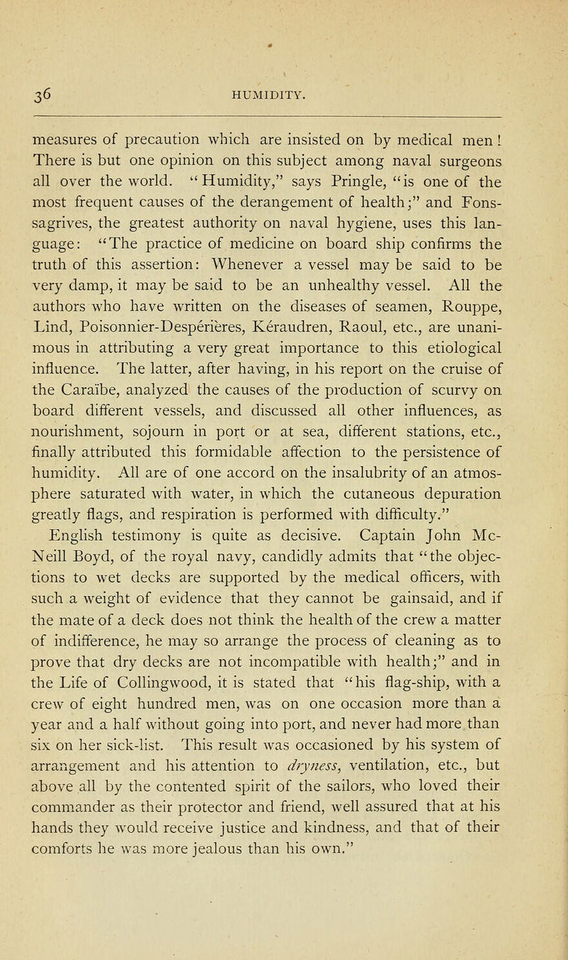 measures of precaution which are insisted on by medical men I There is but one opinion on this subject among naval surgeons all over the world. ''Humidity, says Pringle, is one of the most frequent causes of the derangement of health; and Fons- sagrives, the greatest authority on naval hygiene, uses this lan- guage: The practice of medicine on board ship confirms the truth of this assertion: Whenever a vessel may be said to be very damp, it may be said to be an unhealthy vessel. All the authors who have written on the diseases of seamen, Rouppe, Lind, Poisonnier-Desperieres, Keraudren, Raoul, etc., are unani- mous in attributing a very great importance to this etiological influence. The latter, after having, in his report on the cruise of the Caraibe, analyzed the causes of the production of scurvy on board different vessels, and discussed all other influences, as nourishment, sojourn in port or at sea, different stations, etc., finally attributed this formidable affection to the persistence of humidity. All are of one accord on the insalubrity of an atmos- phere saturated with water, in which the cutaneous depuration greatly flags, and respiration is performed with difficulty. English testimony is quite as decisive. Captain John Mc- Neill Boyd, of the royal navy, candidly admits that the objec- tions to wet decks are supported by the medical officers, with such a weight of evidence that they cannot be gainsaid, and if the mate of a deck does not think the health of the crew a matter of indifference, he may so arrange the process of cleaning as to prove that dry decks are not incompatible with health; and in the Life of Collingwood, it is stated that his flag-ship, with a crew of eight hundred men, was on one occasion more than a year and a half without going into port, and never had more than six on her sick-list. This result was occasioned by his system of arrangement and his attention to dryness, ventilation, etc., but above all by the contented spirit of the sailors, who loved their commander as their protector and friend, well assured that at his hands they would receive justice and kindness, and that of their comforts he was more jealous than his own.