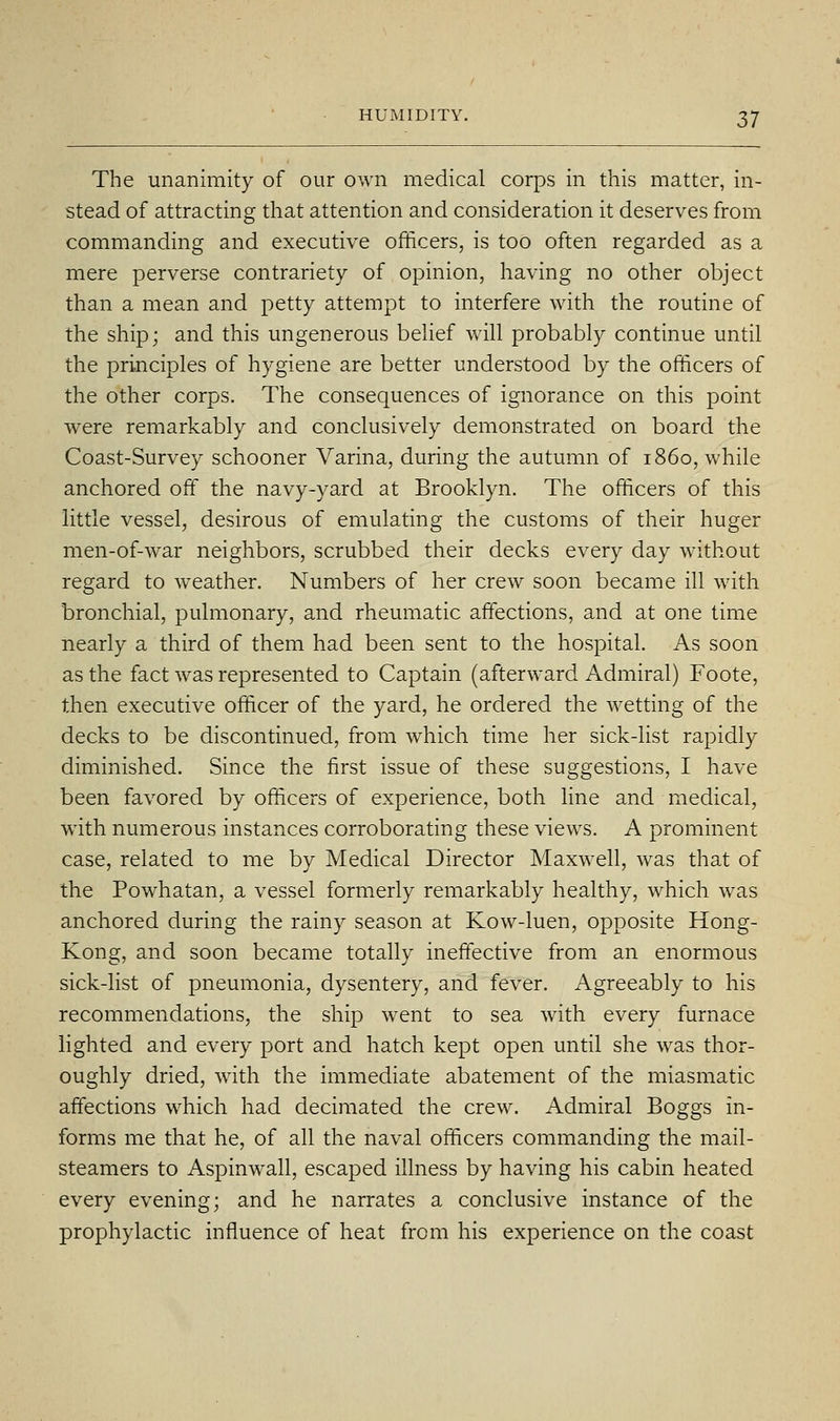 The unanimity of our own medical corps in this matter, in- stead of attracting that attention and consideration it deserves from commanding and executive officers, is too often regarded as a mere perverse contrariety of opinion, having no other object than a mean and petty attempt to interfere with the routine of the ship; and this ungenerous beUef will probably continue until the principles of hygiene are better understood by the officers of the other corps. The consequences of ignorance on this point were remarkably and conclusively demonstrated on board the Coast-Survey schooner Varina, during the autumn of i860, while anchored off the navy-yard at Brooklyn. The officers of this little vessel, desirous of emulating the customs of their huger men-of-war neighbors, scrubbed their decks every day without regard to weather. Numbers of her crew soon became ill with bronchial, pulmonary, and rheumatic affections, and at one time nearly a third of them had been sent to the hospital. As soon as the fact was represented to Captain (afterward Admiral) Foote, then executive officer of the yard, he ordered the wetting of the decks to be discontinued, from which time her sick-list rapidly diminished. Since the first issue of these suggestions, I have been favored by officers of experience, both line and medical, with numerous instances corroborating these views. A prominent case, related to me by Medical Director Maxwell, was that of the Powhatan, a vessel formerly remarkably healthy, which was anchored during the rainy season at Kow-luen, opposite Hong- Kong, and soon became totally ineffective from an enormous sick-list of pneumonia, dysentery, and fever. Agreeably to his recommendations, the ship went to sea with every furnace lighted and every port and hatch kept open until she was thor- oughly dried, with the immediate abatement of the miasmatic affections which had decimated the crew. Admiral Boggs in- forms me that he, of all the naval officers commanding the mail- steamers to Aspinwall, escaped illness by having his cabin heated every evening; and he narrates a conclusive instance of the prophylactic influence of heat from his experience on the coast