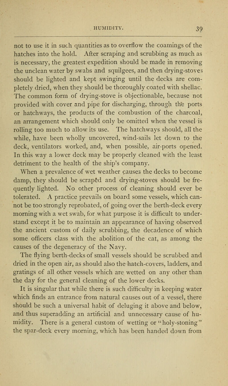 not to use it in such quantities as to overflow the coamings of the hatches into the hold. After scraping and scrubbing as much as is necessary, the greatest expedition should be made in removing the unclean water by swabs and squilgees, and then drying-stoves should be lighted and kept swinging until the decks are com- pletely dried, when they should be thoroughly coated with shellac. The common form of drying-stove is objectionable, because not provided with cover and pipe for discharging, through the ports or hatchways, the products of the combustion of the charcoal, an arrangement which should only be omitted when the vessel is rolling too much to allow its use. The hatchways should, all the wMe, have been wholly uncovered, wind-sails let down to the deck, ventilators worked, and, when possible, air-ports opened. In this way a lower deck may be properly cleaned with the least detriment to the health of the ship's company. When a prevalence of wet weather causes the decks to become damp, they should be scraped and drying-stoves should be fre- quently lighted. No other process of cleaning should ever be tolerated. A practice prevails on board some vessels, which can- not be too strongly reprobated, of going over the berth-deck every morning with a wet swab, for Avhat purpose it is difficult to under- stand except it be to maintain an appearance of having observed the ancient custom of daily scrubbing, the decadence of which some officers class with the abolition of the cat, as among the causes of the degeneracy of the Navy. The flying berth-decks of small vessels should be scrubbed and dried in the open air, as should also the hatch-covers, ladders, and gratings of all other vessels which are wetted on any other than the day for the general cleaning of the lower decks. It is singular that while there is such difficulty in keeping water which finds an entrance from natural causes out of a vessel, there should be such a universal habit of deluging it above and below, and thus superadding an artificial and unnecessary cause of hu- midity. There is a general custom of wetting or  holy-stoning  the spar-deck every morning, which has been handed down from