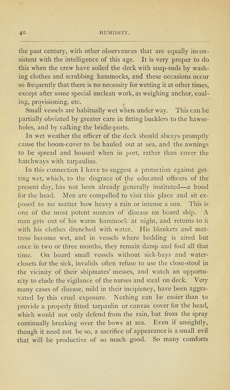 the past century, with other observances that are equally incon- sistent with the intelHgence of this age. It is very proper to do this when the crew have soiled the deck with soap-suds by wash- ing clothes and scrubbing hammocks, and these occasions occur so frequently that there is no necessity for wetting it at other times, except after some special unclean work, as weighing anchor, coal- ing, provisioning, etc. Small vessels are habitually wet when under way. This can be partially obviated by greater care in fitting bucklers to the hawse- holes, and by calking the bridle-ports. In wet weather the officer of the deck should always promptly cause the boom-cover to be hauled out at sea, and the awnings to be spread and housed when in port, rather than cover the hatchways with tarpaulins. In this connection I have to suggest a protection against get- ting wet, which, to the disgrace of the educated officers of the present day, has not been already generally instituted—a hood for the head. Men are compelled to visit this place and sit ex- posed to no matter how heavy a rain or intense a sun. This is one of the most potent sources of disease on board ship. A man gets out of his warm hammock at night, and returns to it with his clothes drenched with water. His blankets and mat- tress become wet, and in vessels where bedding is aired but once in two or three months, they remain damp and foul all that time. On board small vessels without sick-bays and water- closets for the sick, invaHds often refuse to use the close-stool in the vicinity of their shipmates' messes, and watch an opportu- nity to elude the vigilance of the nurses and steal on deck. Very many cases of disease, mild in their incipiency, have been aggra- vated by this cruel exposure. Nothing can be easier than to provide a properly fitted tarpaulin or canvas cover for the head, which would not only defend from the rain, but from the spray continually breaking over the bows at sea. Even if unsightly, though it need not be so, a sacrifice of appearance is a small evil that will be productive of so much good. So many comforts