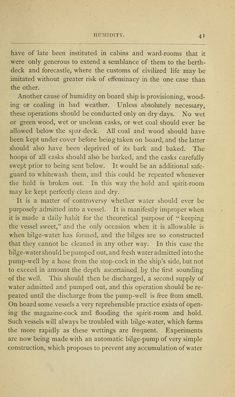 have of late been instituted in cabins and ward-rooms that it were only generous to extend a semblance of them to the berth- deck and forecastle, where the customs of civilized life may be imitated without greater risk of effeminacy in the one case than the other. Another cause of humidity on board ship is provisioning, wood- ing or coaling in bad weather. Unless absolutely necessary, these operations should be conducted only on dry days. No wet or green wood, wet or unclean casks, or wet coal should ever be allowed below the spar-deck. All coal and wood should have been kept under cover before being taken on board, and the latter should also have been deprived of its bark and baked. The hoops of all casks should also be barked, and the casks carefully swept prior to being sent below. It would be an additional safe- guard to whitewash them, and this could be repeated whenever the hold is broken out. In this way the hold and spirit-room may ke kept perfectly clean and dry. It is a matter of controversy whether water should ever be purposely admitted into a vessel. It is manifestly improper when it is made a daily habit for the theoretical purpose of  keeping the vessel sweet, and the only occasion when it is allowable is when bilge-water has formed, and the bilges are so constructed that they cannot be cleaned in any other way. In this case the bilge-water should be pumped out, and fresh water admitted into the pump-well by a hose from the stop-cock in the ship's side, but .not to exceed in amount the depth ascertained by the first sounding of the well. This should then be discharged, a second supply of water admitted and pumped out, and this operation should be re- peated until the discharge from the pump-well is free from smell. On board some vessels a very reprehensible practice exists of open- ing the magazine-cock and flooding the spirit-room and hold. Such vessels will always be troubled with bilge-water, which forms the more rapidly as these wettings are frequent. Experiments are now being made with an automatic bilge-pump of very simple construction, which proposes to prevent any accumulation of water