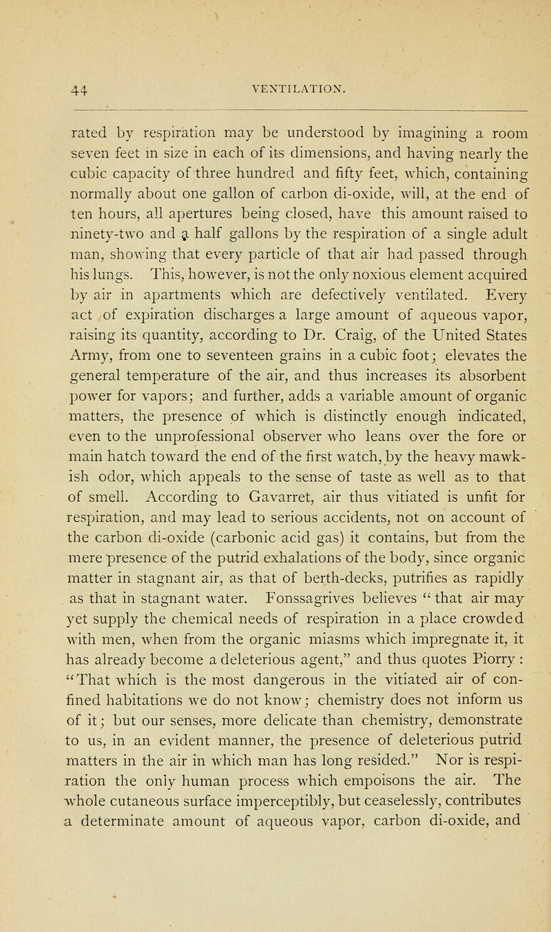 rated by respiration may be understood by imagining a room seven feet m size in each of its dimensions, and having nearly the cubic capacity of three hundred and fifty feet, which, containing normaUy about one gallon of carbon di-oxide, will, at the end of ten hours, all apertures being closed, have this amount raised to ninety-two and 5. half gallons by the respiration of a single adult man, showing that every particle of that air had passed through his lungs. This, however, is not the only noxious element acquired by air in apartments which are defectively ventilated. Every act of expiration discharges a large amount of aqueous vapor, raising its quantity, according to Dr. Craig, of the United States Army, from one to seventeen grains in a cubic foot; elevates the general temperature of the air, and thus increases its absorbent power for vapors; and further, adds a variable amount of organic matters, the presence of which is distinctly enough indicated, even to the unprofessional observer who leans over the fore or main hatch toward the end of the first watch, by the heavy mawk- ish odor, which appeals to the sense of taste as well as to that of smell. According to Gavarret, air thus vitiated is unfit for respiration, and may lead to serious accidents, not on account of the carbon di-oxide (carbonic acid gas) it contains, but from the mere presence of the putrid exhalations of the body, since organic matter in stagnant air, as that of berth-decks, putrifies as rapidly as that in stagnant water. Fonssagrives believes  that air may yet supply the chemical needs of respiration in a place crowded with men, when from the organic miasms which impregnate it, it has already become a deleterious agent, and thus quotes Piorry: That which is the most dangerous in the vitiated air of con- fined habitations we do not know; chemistry does not inform us of it; but our senses, more delicate than chemistry, demonstrate to us, in an evident manner, the presence of deleterious putrid matters in the air in which man has long resided. Nor is respi- ration the only human process which empoisons the air. The whole cutaneous surface imperceptibly, but ceaselessly, contributes a determinate amount of aqueous vapor, carbon di-oxide, and