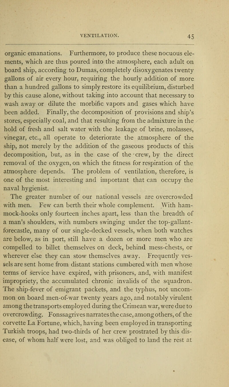 organic emanations. Furthermore, to produce these nocuous ele- ments, which are thus poured into the atmosphere, each aduh on board ship, according to Dumas, completely disoxygenates twenty gallons of air every hour, requiring the hourly addition of more than a hundred gallons to simply restore its equilibrium, disturbed by this cause alone, without taking into account that necessary to wash away or dilute the morbific vapors and gases which have been added. Finally, the decomposition of provisions and ship's stores, especially coal, and that resulting from the admixture in the hold of fresh and salt water with the leakage of brine, molasses, vinegar, etc., all operate to deteriorate the atmosphere of the ship, not merely by the addition of the gaseous products of this decomposition, but, as in the case of the -crew, by the direct removal of the oxygen, on which the fitness for respiration of the atmosphere depends. The problem of ventilation, therefore, is one of the most interesting and important that can occupy the naval hygienist. The greater number of our national vessels are overcrowded with men. Few can berth their whole complement. With ham- mock-hooks only fourteen inches apart, less than the breadth of a man's shoulders, with numbers swinging under the top-gallant- forecastle, many of our single-decked vessels, when both watches are below, as in port, still have a dozen or more men who are compelled to billet themselves on deck, behind mess-chests, or wherever else they can stow themselves away. Frequently ves- sels are sent home from distant stations cumbered with men whose terms of service have expired, with prisoners, and, with manifest impropriety, the accumulated chronic invalids of the squadron. The ship-fever of emigrant packets, and the typhus, not uncom- mon on board men-of-war twenty years ago, and notably virulent among the transports employed during the Crimean war, were due to overcrowding. Fonssagrives narrates the case, among others, of the corvette La Fortune, which, having been employed in transporting Turkish troops, had two-thirds of her crew prostrated by this dis- ease, of whom half were lost, and was obhged to land the rest at