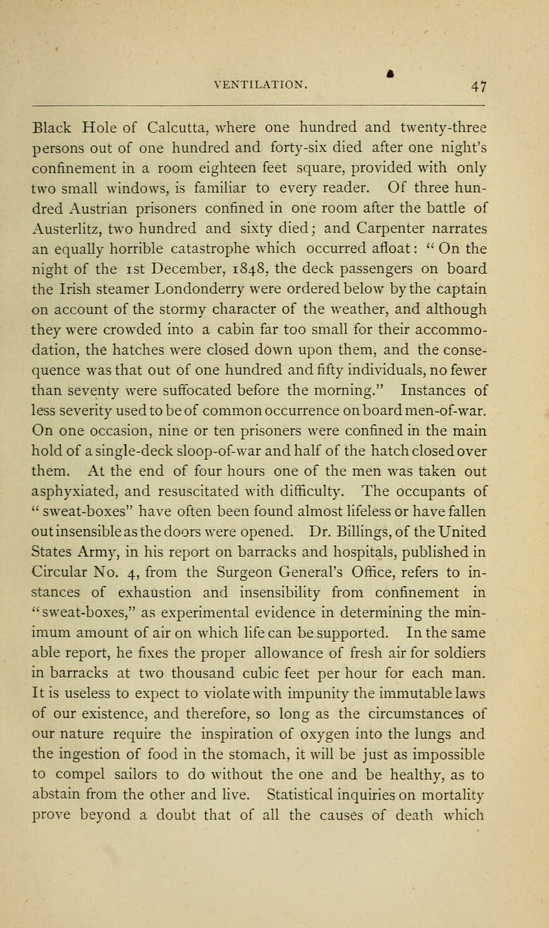 Black Hole of Calcutta, where one hundred and twenty-three persons out of one hundred and forty-six died after one night's confinement in a room eighteen feet square, provided with only two small windows, is familiar to every reader. Of three hun- dred Austrian prisoners confined in one room after the battle of Austerlitz, two hundred and sixty died; and Carpenter narrates an equally horrible catastrophe which occurred afloat:  On the night of the ist December, 1848, the deck passengers on board the Irish steamer Londonderry were ordered below by the captain on account of the stormy character of the weather, and although they were crowded into a cabin far too small for their accommo- dation, the hatches were closed down upon them, and the conse- quence was that out of one hundred and fifty individuals, no fewer than seventy were suftbcated before the morning. Instances of less severity used to be of common occurrence onboard men-of-war. On one occasion, nine or ten prisoners were confined in the main hold of a single-deck sloop-of-war and half of the hatch closed over them. At the end of four hours one of the men was taken out asphyxiated, and resuscitated with difficulty. The occupants of  sweat-boxes have often been found almost lifeless or have fallen out insensible as the doors were opened. Dr. BiUings, of the United States Army, in his report on barracks and hospitals, published in Circular No. 4, from the Surgeon General's Office, refers to in- stances of exhaustion and insensibility from confinement in sweat-boxes, as experimental evidence in determining the min- imum amount of air on which life can be supported. In the same able report, he fixes the proper allowance of fresh air for soldiers in barracks at two thousand cubic feet per hour for each man. It is useless to expect to violate with impunity the immutable laws of our existence, and therefore, so long as the circumstances of our nature require the inspiration of oxygen into the lungs and the ingestion of food in the stomach, it will be just as impossible to compel sailors to do without the one and be healthy, as to abstain from the other and Hve. Statistical inquiries on mortality prove beyond a doubt that of all the causes of death which