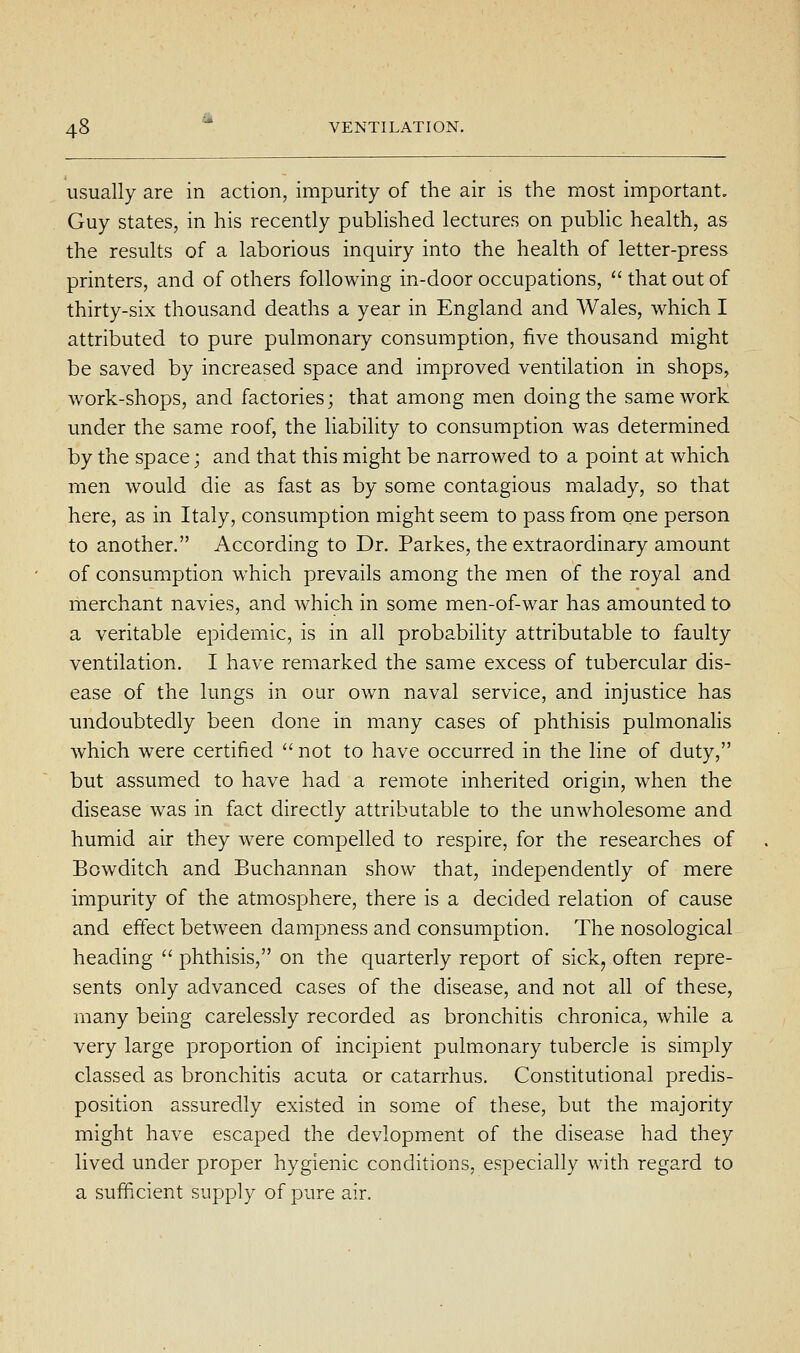 usually are in action, impurity of the air is the most important. Guy states, in his recently published lectures on public health, as the results of a laborious inquiry into the health of letter-press printers, and of others following in-door occupations,  that out of thirty-six thousand deaths a year in England and Wales, which I attributed to pure pulmonary consumption, five thousand might be saved by increased space and improved ventilation in shops, work-shops, and factories; that among men doing the same work under the same roof, the Hability to consumption was determined by the space; and that this might be narrowed to a point at which men would die as fast as by some contagious malady, so that here, as in Italy, consumption might seem to pass from one person to another. According to Dr. Parkes, the extraordinary amount of consumption which prevails among the men of the royal and merchant navies, and which in some men-of-war has amounted to a veritable epidemic, is in all probability attributable to faulty ventilation. I have remarked the same excess of tubercular dis- ease of the lungs in our own naval service, and injustice has undoubtedly been done in many cases of phthisis pulmonalis which were certified  not to have occurred in the line of duty, but assumed to have had a remote inherited origin, when the disease was in fact directly attributable to the unwholesome and humid air they were compelled to respire, for the researches of Bowditch and Buchannan show that, independently of mere impurity of the atmosphere, there is a decided relation of cause and effect between dampness and consumption. The nosological heading  phthisis, on the quarterly report of sick^ often repre- sents only advanced cases of the disease, and not all of these, many being carelessly recorded as bronchitis chronica, while a very large proportion of incipient pulmonary tubercle is simply classed as bronchitis acuta or catarrhus. Constitutional predis- position assuredly existed in some of these, but the majority might have escaped the devlopment of the disease had they lived under proper hygienic conditions, especially with regard to a sufficient supply of pure air.