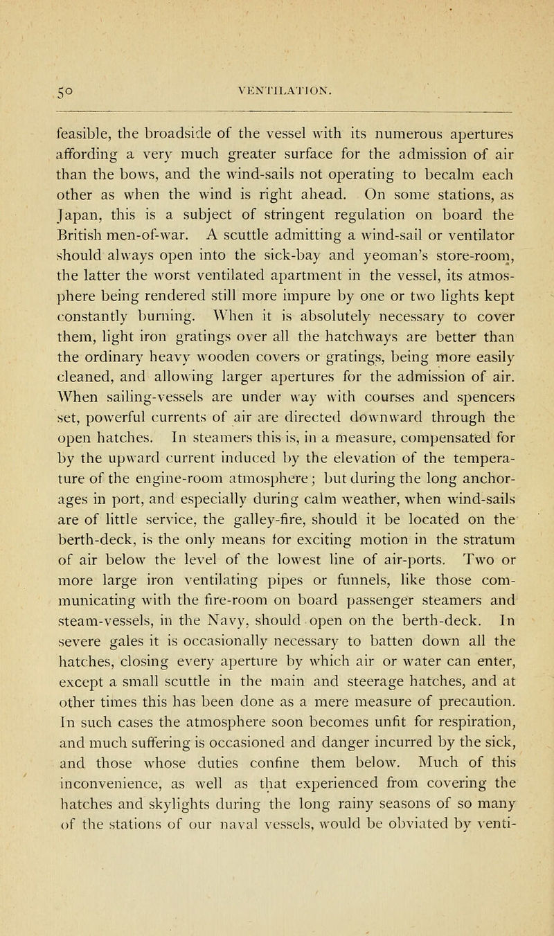 feasible, the broadside of the vessel with its numerous apertures affording a very much greater surface for the admission of air than the bows, and the wind-sails not operating to becalm each other as when the wind is right ahead. On some stations, as Japan, this is a subject of stringent regulation on board the British men-of-war. A scuttle admitting a wind-sail or ventilator should always open into the sick-bay and yeoman's store-room, the latter the worst ventilated apartment in the vessel, its atmos- phere being rendered still more impure by one or two lights kept constantly burning. When it is absolutely necessary to cover them, light iron gratings over all the hatchways are better than the ordinary heavy wooden covers or gratings, being more easily cleaned, and allowing larger apertures for the admission of air. When sailing-vessels are under way with courses and spencers set, powerful currents of air are directed downward through the open hatches. In steamers this is, in a measure, compensated for by the upward current induced by the elevation of the tempera- ture of the engine-room atmosphere; but during the long anchor- ages in port, and especially during calm weather, when wind-sails are of little service, the galley-fire, should it be located on the berth-deck, is the only means tor exciting motion in the stratum of air below the level of the lowest line of air-ports. Two or more large iron ventilating pipes or funnels, like those com- municating with the fire-room on board passenger steamers and steam-vessels, in the Navy, should open on the berth-deck. In severe gales it is occasionally necessary to batten down all the hatches, closing every aperture by which air or water can enter, except a small scuttle in the main and steerage hatches, and at other times this has been done as a mere measure of precaution. In such cases the atmosphere soon becomes unfit for respiration, and much suffering is occasioned and danger incurred by the sick, and those whose duties confine them below. Much of this inconvenience, as well as that experienced from covering the hatches and skylights during the long rainy seasons of so many of the stations of our naval vessels, would be obviated bv venti-