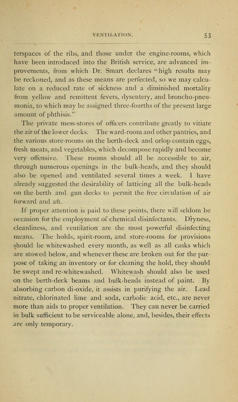terspaces of the ribs, and those under the engine-rooms, which have been introduced into the British service, are advanced im- provements, from which Dr. Smart declares high results may be reckoned, and as these means are perfected, so we may calcu- late on a reduced rate of sickness and a diminished mortality from yellow and remittent fevers, dysentery, and broncho-pneu- monia, to which may be assigned three-fourths of the present large amount of phthisis. The private mess-stores of ofilicers contribute greatly to vitiate the air of the lower decks. The ward-room and other pantries, and the various store-rooms on the berth-deck and orlop contain eggs, fresh meats, and vegetables, which decompose rapidly and become very offensive. These rooms should all be accessible to air, through numerous openings in the bulk-heads, and they should also be opened and ventilated several times a week. I have already suggested the desirability of latticing all the bulk-heads on the berth and gun decks to permit the free circulation of air forward and aft. If proper attention is paid to these points, there will seldom be occasion for the employment of chemical disinfectants. Dryness, cleanliness, and ventilation are the most powerful disinfecting means. The holds, spirit-room, and store-rooms for provisions should be whitewashed every month, as well as all casks which are stowed below, and whenever these are broken out for the pur- pose of taking an inventory or for cleaning the hold, they should be swept and re-whitewashed. Whitewash should also be used on the berth-deck beams and bulk-heads instead of paint. By absorbing carbon di-oxide, it assists in purifying the air. Lead nitrate, chlorinated lime and soda, carbolic acid, etc., are never more than aids to proper ventilation. They can never be carried in bulk sufficient to be serviceable alone, and, besides, their effects are only temporary.