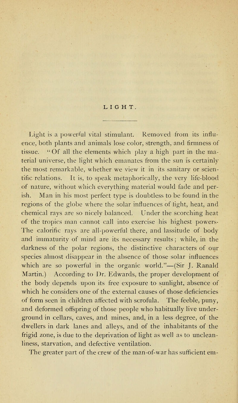 LIGHT. Light is a powerful vital stimulant. Removed from its influ- ence, both plants and animals lose color, strength, and firmness of tissue.  Of all the elements which play a high part in the ma- terial universe, the light which emanates from the sun is certainly the most remarkable, whether we view it in its sanitary or scien- tific relations. It is, to speak metaphorically, the very life-blood of nature, without which everything material would fade and per- ish. Man in his most perfect type is doubtless to be found in the regions of the globe where the solar influences of light, heat, and chemical rays are so nicely balanced. Under the scorching heat of the tropics man cannot call into exercise his highest powers- The calorific rays are all-powerful there, and lassitude of body and immaturity of mind are its necessary results; while, in the darkness of the polar regions, the distinctive characters of our species almost disappear in the absence of those solar influences which are so powerful in the organic world.—(Sir J. Ranald Martin.) According to Dr. Edwards, the proper development of the body depends upon its free exposure to sunlight, absence of which he considers one of the external causes of those deficiencies of form seen in children afiected with scrofula. The feeble, puny, and deformed offspring of those people who habitually live under- ground in cellars, caves, and mines, and, in a less degree, of the dwellers in dark lanes and alleys, and of the inhabitants of the frigid zone, is due to the deprivation of light as well as to unclean- liness, starvation, and defective ventilation. The greater part of the crew of the man-of-war has sufticient em-