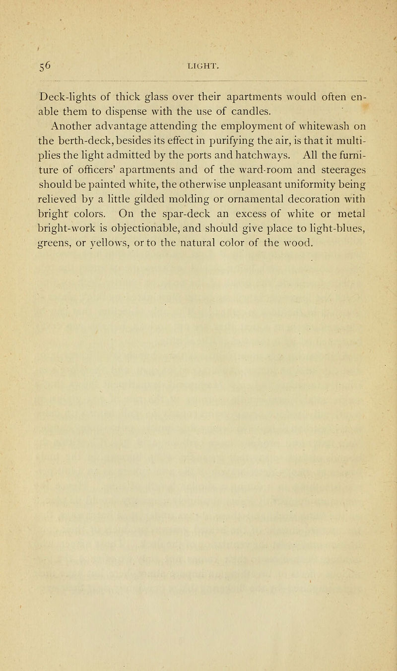 Deck-lights of thick glass over their apartments would often en- able them to dispense with the use of candles. Another advantage attending the employment of whitewash on the berth-deck, besides its effect in purifying the air, is that it multi- plies the light admitted by the ports and hatchways. All the furni- ture of officers' apartments and of the ward-room and steerages should be painted white, the otherwise unpleasant uniformity being relieved by a little gilded molding or ornamental decoration with bright colors. On the spar-deck an excess of white or metal bright-work is objectionable, and should give place to light-blues, tjreens, or vellows, or to the natural color of the wood.