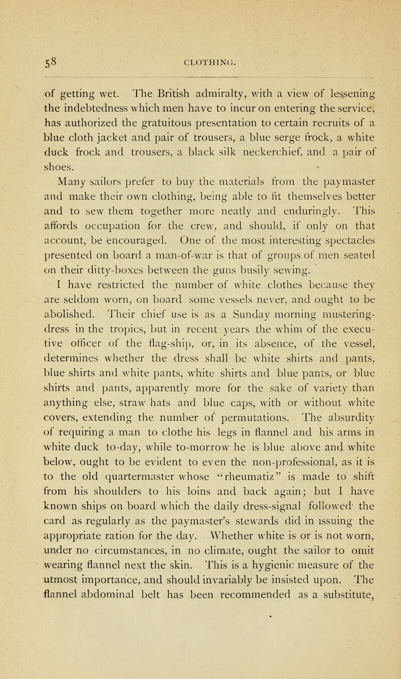 of getting wet. The British admiralty, with a view of lessening the indebtedness which men have to incur on entering the service, has authorized the gratuitous presentation to certain recruits of a blue cloth jacket and pair of trousers, a blue serge frock, a white duck frock and trousers, a black silk neckerchief, and a pair of shoes. Many sailors prefer to buy the materials from the paymaster and make their own clothing, being able to fit themselves better and to sew them together more neatly and enduringly. This affords occupation for the crew, and should, if only on that account, be encouraged. One of the most interesting spectacles presented on board a man-of-war is that of groups of men seated on their ditty-boxes between the guns busily sewing. I have restricted the number of white clothes because they are seldom worn, on board some vessels never, and ought to be abolished. Their chief use is as a Sunday morning mustering- dress in the tropics, but in recent years the whim of the execu- tive officer of the flag-ship, or, in its absence, of the vessel, determines whether the dress shall be white shirts and pants, blue shirts and v/hite pants, white shirts and blue pants, or blue shirts and pants, apparently more for the sake of variety than anything else, straw hats and blue caps, with or without white covers, extending the number of permutations. The absurdity of requiring a man to clothe his legs in flannel and his arms in white duck to-day, while to-morrow he is blue above and white below, ought to be evident to even the non-professional, as it is to the old quartermaster whose  rheumatiz is made to shift from his shoulders to his loins and back again; but I have known ships on board which the daily dress-signal followed' the card as regularly as the paymaster's stewards did in issuing the appropriate ration for the day. Whether white is or is not worn, under no circumstances, in no climate, ought the sailor to omit wearing flannel next the skin. This is a hygienic measure of the utmost importance, and should invariably be insisted upon. The flannel abdominal belt has been recommended as a substitute,