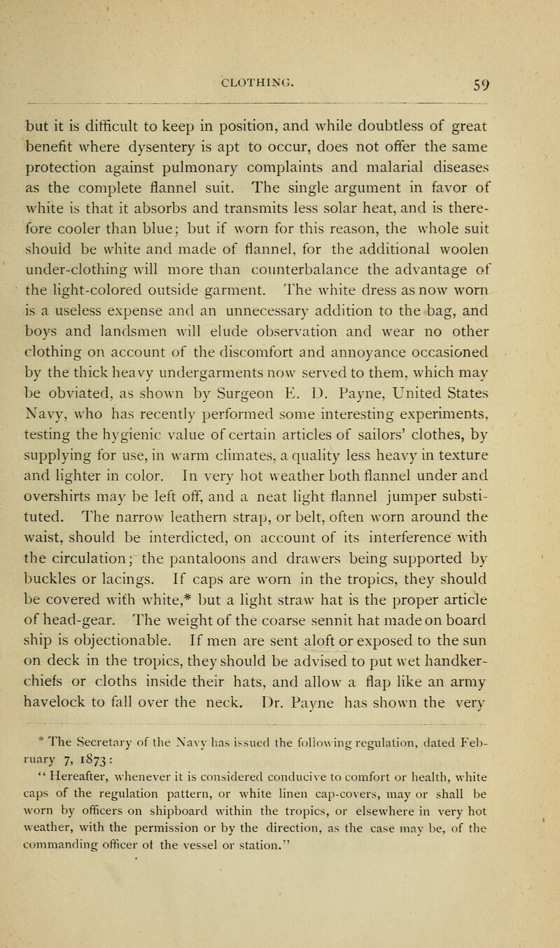 but it is difficult to keep in position, and while doubtless of great benefit where dysentery is apt to occur, does not offer the same protection against pulmonary complaints and malarial diseases as the complete flannel suit. The single argument in favor of white is that it absorbs and transmits less solar heat, and is there- fore cooler than blue; but if worn for this reason, the whole suit should be white and made of flannel, for the additional woolen under-clothing will more than counterbalance the advantage of the light-colored outside garment. The w^iite dress as now worn is a useless expense and an unnecessary addition to the bag, and boys and landsmen will elude observation and wear no other clothing on account of the discomfort and annoyance occasioned by the thick heavy undergarments now served to them, which may be obviated, as shown by Surgeon E. D. Payne, United States Navy, who has recently performed some interesting experiments, testing the hygienic value of certain articles of sailors' clothes, by supplying for use, in warm climates, a quality less heavy in texture and lighter in color. In very hot weather both flannel under and overshirts may be left off, and a neat light flannel jumper substi- tuted. The narrow leathern strap, or belt, often worn around the waist, should be interdicted, on account of its interference with the circulation; the pantaloons and drawers being supported by buckles or lacings. If caps are worn in the tropics, they should be covered with white,* but a light straw hat is the proper article of head-gear. The weight of the coarse sennit hat made on board ship is objectionable. If men are sent aloft or exposed to the sun on deck in the tropics, they should be advised to put wet handker- chiefs or cloths inside their hats, and allow a flap like an army havelock to fall over the neck. Dr. Payne has shown the very * The Secretary of the Navy has issued the follow ing reguh^tion, dated Feb- ruary 7, 1873:  Hereafter, whenever it is considered conducive to comfort or health, white caps of the regulation pattern, or white Hnen cap-covers, may or shall be worn by officers on shipboard within the tropics, or elsewhere in very hot weather, with the permission or by the direction, as the case may be, of the commanding officer ot the vessel or station.''