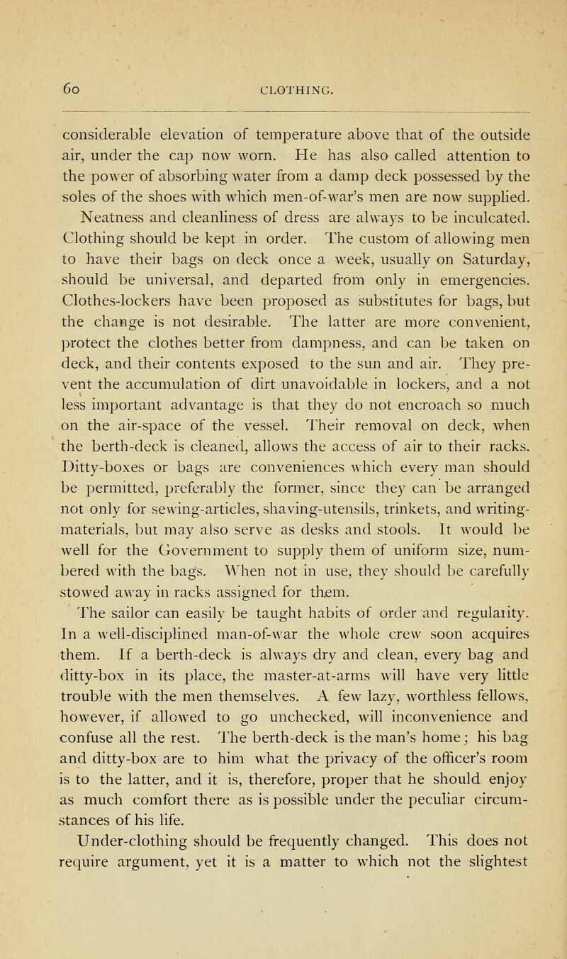 considerable elevation of temperature above that of the outside air, under the cap now worn. He has also called attention to the power of absorbing water from a damp deck possessed by the soles of the shoes with which men-of-war's men are now supplied. Neatness and cleanliness of dress are always to be inculcated. Clothing should be kept in order. The custom of allowing men to have their bags on deck once a week, usually on Saturday, should be universal, and departed from only in emergencies. Clothes-lockers have been proposed as substitutes for bags, but the change is not desirable. The latter are more convenient, protect the clothes better from dampness, and can be taken on deck, and their contents exposed to the sun and air. They pre- vent the accumulation of dirt unavoidable in lockers, and a not less important advantage is that they do not encroach so much on the air-space of the vessel. Their removal on deck, when the berth-deck is cleaned, allows the access of air to their racks. Ditty-boxes or bags are conveniences which every man should be permitted, preferably the former, since they can be arranged not only for sewing-articles, shaving-utensils, trinkets, and writing- materials, but may also serve as desks and stools. It would be well for the Government to supply them of uniform size, num- bered with the bags. When not in use, they should be carefully stowed away in racks assigned for them. The sailor can easily be taught habits of order and regulaiity. In a well-disciplined man-of-war the whole crew soon acquires them. If a berth-deck is always dry and clean, every bag and ditty-box in its place, the master-at-arms will have very little trouble with the men themselves. A few lazy, worthless fellows, however, if allowed to go unchecked, will inconvenience and confuse all the rest. The berth-deck is the man's home; his bag and ditty-box are to him what the privacy of the officer's room is to the latter, and it is, therefore, proper that he should enjoy as much comfort there as is possible under the peculiar circum- .stances of his life. Under-clothing should be frequently changed. This does not require argument, yet it is a matter to which not the sHghtest