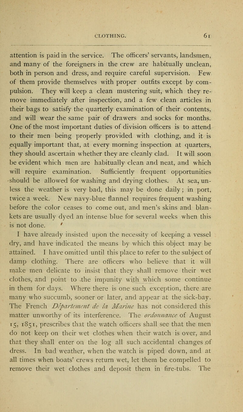 attention is paid in the service. The officers' servants, landsmen, and many of the foreigners in the crew are habitually unclean, both in person and dress, and require careful supervision. Few of them provide themselves with proper outfits except by com- pulsion. They will keep a clean mustering suit, which they re- move immediately after inspection, and a few clean articles in their bags to satisfy the quarterly examination of their contents, and will wear the same pair of drawers and socks for months. One of the most important duties of division officers is to attend to their men being properly provided with clothing, and it is equally important that, at every morning inspection at quarters, they should ascertain whether they are cleanly clad. It will soon be evident which men are habitually clean and neat, and which will require examination. Sufficiently frequent opportunities should be allowed for washing and drying clothes. At sea, un- less the weather is very bad, this maybe done daily; in port, twice a week. New navy-blue flannel requires frequent washing before the color ceases to come out, and men's skins and blan- kets are usually dyed an intense blue for several weeks when this is not done. ' I have already insisted upon the necessity of keeping a vessel dry, and have indicated the means by which this object may be attained. I have omitted until this place to refer to the subject of damp clothing. There are officers who believe that it will make men delicate to insist that they shall remove their wet clothes, and point to the impunity with which some continue in them for days. Where there is one such exception, there are many who succumb, sooner or later, and appear at the sick-bay. The French Departement de la Marine has not considered this matter unworthy of its interference. The ordonnance of August 15, 1851, prescribes that the watch officers shall see that the men do not keep on their wet clothes when their watch is over, and that they shall enter on the log all such accidental changes .of dress. In bad weather, when the watch is piped down, and at all times when boats' crews return wet, let them be compelled to remove their wet clothes and deposit them in fire-tubs. The