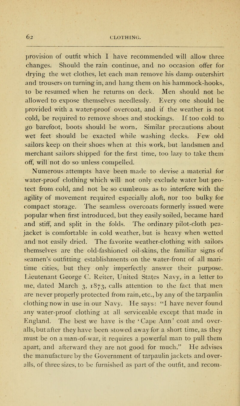 provision of outfit which I have recommended will allow three changes. Should the rain continue, and no occasion offer for drying the wet clothes, let each man remove his damp outershirt and trousers on turning in, and hang them on his hammock-hooks, to be resumed when he returns on deck. Men should not be allowed to expose themselves needlessly. Every one should be provided with a water-proof overcoat, and if the weather is not cold, be required to remove shoes and stockings. If too cold to go barefoot, boots should be worn. Similar precautions about wet feet should be exacted while washing decks. Few old sailors keep on their shoes when at this work, but landsmen and merchant sailors shipped for the first time, too lazy to take them off, will not do so unless compelled. Numerous attempts have been made to devise a material for water-proof clothing which will not only exclude water but pro- tect from cold, and not be so cumbrous as to interfere with the agility of movement required especially aloft, nor too bulky for compact storage. The seamless overcoats formerly issued were popular when first introduced, but they easily soiled, became hard and stiff, and split in the folds. The ordinary pilot-cloth pea- jacket is comfortable in cold weather, but is heavy when wetted and not easily dried. The favorite weather-clothing with sailors themselves are the old-fashioned oil-skins, the familiar signs of seamen's outfitting establishments on the water-front of all mari- time cities, but they only imperfectly answer their purpose. Lieutenant George C. Reiter, United States Navy, in a letter to me, dated March 3, 1873, calls attention to the fact that men are never properly protected from rain, etc., by any of the tarpaulin clothing now in use in our Navy. He says: I have never found any water-proof clothing at all serviceable except that made in England. The best we have is the 'Cape Ann' coat and over- alls, but after they have been stowed away for a short time, as they must be on a man-of-war, it requires a powerful man to pull them apart, and afterward they are not good for much. He advises the manufacture by the Government of tarpauhn jackets and over- alls, of three sizes, to be furnished as part of the outfit, and recom-