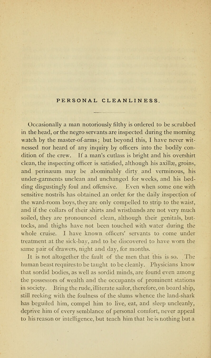 PERSONAL CLEANLINESS. Occasionally a man notoriously filthy is ordered to be scrubbed in the head, or the negro servants are inspected during the morning watch by the master-of-arms; but beyond this, I have never wit- nessed nor heard of any inquiry by officers into the bodily con- dition of the crew. If a man's cutlass is bright and his overshirt clean, the inspecting officer is satisfied, although his axillae, groins, and perinaeum may be abominably dirty and verminous, his under-garments unclean and unchanged for weeks, and his bed- ding disgustingly foul and oftensive. Even when some one with sensitive nostrils has obtained an order for the daily inspection of the ward-room boys, they are only compelled to strip to the waist, and if the collars of their shirts and wristbands are not very much soiled, they are pronounced clean, although their genitals, but- tocks, and thighs have not been touched with water during the whole cruise. I have known officers' servants to come under treatment at the sick-bay, and to be discovered to have worn the same pair of drawers, night and day, for months. It is not altogether the fault of the men that this is so. The human beast requires to be taught to be cleanly. Physicians know that sordid bodies, as well as sordid minds, are found even among the possessors of wealth and the occupants of prominent stations in society. Bring the rude, illiterate sailor, therefore, on board ship, still reeking with the foulness of the slums whence the land-shark has beguiled him, compel him to live, eat, and sleep uncleanly, deprive him of every semblance of personal comfort, never appeal to his reason or intelHgence, but teach him that he is nothing but a