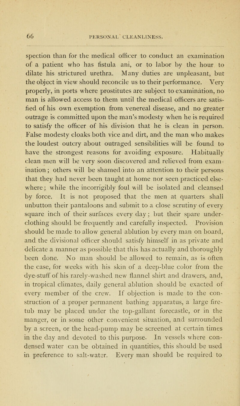spection than for the medical officer to conduct an exammation of a patient who has fistula ani, or to labor by the hour to dilate his strictured urethra. Many duties are unpleasant, but the object in view should reconcile us to their performance. Very properly, in ports where prostitutes are subject to examination, no man is allowed access to them until the medical officers are satis- fied of his own exemption from venereal disease, and no greater outrage is committed upon the man's modesty when he is required to satisfy the officer of his division that he is clean in person. False modesty cloaks both vice and dirt, and the man who makes the loudest outcry about outraged sensibiUties will be found to have the strongest reasons for avoiding exposure. Habitually clean men will be very soon discovered and relieved from exam- ination ; others will be shamed into an attention to their persons that they had never been taught at home nor seen practiced else- where; while the incorrigibly foul will be isolated and cleansed by force. It is not proposed that the men at quarters shall unbutton their pantaloons and submit to a close scrutiny of every square inch of their surfaces every day; but their spare under- clothing should be frequently and carefully inspected. Provision should be made to allow general ablution by every man on board, and the divisional officer should satisfy himself in as private and delicate a manner as possible that this has actually and thoroughly been done. No man should be allowed to remain, as is often the case, for weeks with his skin of a deep-blue color from the dye-stuff of his rarely-washed new flannel shirt and drawers, and, in tropical climates, daily general ablution should be exacted of every member of the crew. If objection is made to the con- struction of a proper permanent bathing apparatus, a large fire- tub may be placed under the top-gallant forecastle, or in the manger, or in some other convenient situation, and surrounded by a screen, or the head-pump may be screened at certain times in the day and devoted to this purpose. In vessels where con- densed water can be obtained in quantities, this should be used in preference to salt-water. Every man should be required to