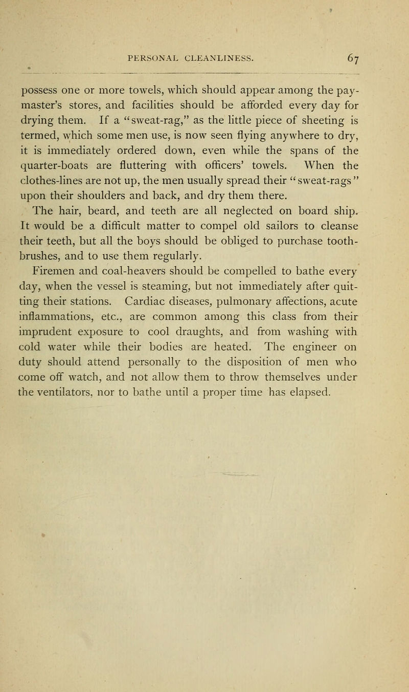 possess one or more towels, which should appear among the pay- master's stores, and facilities should be afforded every day for drying them. If a sweat-rag, as the Httle piece of sheeting is termed, which some men use, is now seen flying anywhere to dry, it is immediately ordered down, even while the spans of the quarter-boats are fluttering with officers' towels. When the clothes-lines are not up, the men usually spread their  sweat-rags  upon their shoulders and back, and dry them there. The hair, beard, and teeth are all neglected on board ship. It would be a difficult matter to compel old sailors to cleanse their teeth, but all the boys should be obliged to purchase tooth- brushes, and to use them regularly. Firemen and coal-heavers should be compelled to bathe every day, when the vessel is steaming, but not immediately after quit- ting their stations. Cardiac diseases, pulmonary affections, acute inflammations, etc., are common among this class from their imprudent exposure to cool draughts, and from washing with cold water while their bodies are heated. The engineer on duty should attend personally to the disposition of men who come off watch, and not allow them to throw themselves under the ventilators, nor to bathe until a proper time has elapsed.