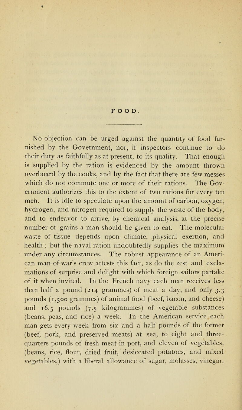 FOOD No objection can be urged against the quantity of food fur- nished by the Government, nor, if inspectors continue to do their duty as faithfully as at present, to its quality. That enough is supplied by the ration is evidenced by the amount thrown overboard by the cooks, and by the fact that there are few messes which do not commute one or more of their rations. The Gov- ernment authorizes this to the extent of two rations for every ten men. It is idle to speculate upon the amount of carbon, oxygen, hydrogen, and nitrogen required to supply the waste of the body, and to endeavor to arrive, by chemical analysis, at the precise number of grains a man should be given to eat. The molecular waste of tissue depends upon climate, physical exertion, and health ; but the naval ration undoubtedly supplies the maximum under any circumstances. The robust appearance of an Ameri- can man-of-war's crew attests this fact, as do the zest and excla- mations of surprise and delight with which foreign sailors partake of it when invited. In the French navy each man receives less than half a pound (214 grammes) of meat a day, and only ^.^ pounds (1,500 grammes) of animal food (beef, bacon, and cheese) and 16.5 pounds (7.5 kilogrammes) of vegetable substances (beans, peas, and rice) a week. In the American service each man gets every week from six and a half pounds of the former (beef, pork, and preserved meats) at sea, to eight and three- quarters pounds of fresh meat in port, and eleven of vegetables, (beans, rice, flour, dried fruit, desiccated potatoes, and mixed vegetables,) with a liberal allowance of sugar, molasses, vinegar,