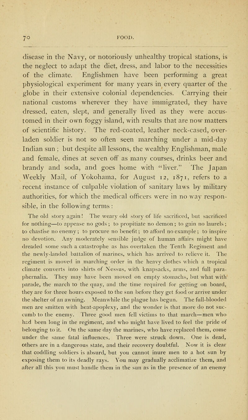 disease in the Navy, or notoriously unhealthy tropical stations, is the neglect to adapt the diet, dress, and labor to the necessities of the chmate. Englishmen have been performing a great physiological experiment for many years in every quarter of the globe in their extensive colonial dependencies. Carrying their national customs wherever they have immigrated, they have dressed, eaten, slept, and generally lived as they were accus- tomed in their own foggy island, with results that are now matters of scientific history. The red-coated, leather neck-cased, over- laden soldier is not so often seen marching under a mid-day Indian sun ; but despite all lessons, the wealthy Englishman, male and female, dines at seven off as many courses, drinks beer and brandy and soda, and goes home with liver. The Japan Weekly Mail, of Yokohama, for August 12, 1871, refers to a recerit instance of culpable violation of sanitary laws by military authorities, for which the medical officers were in no way respon- .sible, in the following terms : The old story again! The weary old story of life sacrificed, but sacrificed for nothing—to appease no gods ; to propitiate no demon; to gain no laurels ; to chastise no enemy ; to procure no benefit; to afford no example ; to inspire no devotion. Any moderately sensible judge of human affairs might have dreaded some such a catastrophe as has overtaken the Tenth Regiment and the newly-landed battalion of marines, which has arrived to relieve it. The regiment is moved in marching order in the heavy clothes which a tropical climate converts into shirts of Nessus, with knapsacks, arms, and full para- phernalia. They may have been moved on empty stomachs, but what with parade, the march to the quay, and the time required for getting on board, they are for three hours exposed to the sun before they get food or arrive under the shelter of an awning. Meanwhile the plague has begun. The full-blooded men are smitten with heat-apoplexy, and the wonder is that more do not suc- cumb to the enemy. Three good men fell victims to that march—men who had been long in the regiment, and who might have lived to feel the pride of belonging to it. On the same day the marines, who have replaced them, come under the same fatal influences. Three were struck down. One is dead, others are in a dangerous state, and their recovery doubtful. Now it is clear that coddling soldiers is absurd, but you cannot inure men to a hot sun by exposing them to its deadly rays. You may gradually acclimatize them, and after all this you must handle them in the sun as in the presence of an enemy