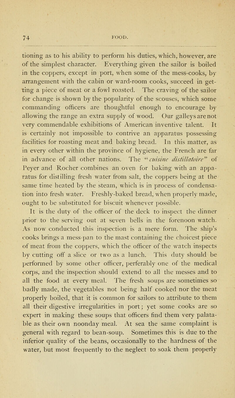 tioning as to his ability to perform his duties, which, however, are of the simplest character. Everything given the sailor is boiled in the coppers, except in port, when some of the mess-cooks, by arrangement with the cabin or ward-room cooks, succeed in get- ting a piece of meat or a fowl roasted. The craving of the sailor for change is shown by the popularity of the scouses, which some commanding officers are thoughtful enough to encourage by allowing the range an extra supply of wood. Our galleys are not very commendable exhibitions of American inventive talent. It is certainly not impossible to contrive an apparatus possessing facilities for roasting meat and baking bread. In this matter, as in every other within the province of hygiene, the French are far in advance of all other nations. The ''cuis'me distiUatoh-e'' of Peyer and Rocher combines an oven for baking with an appa- ratus for distilling fresh water from salt, the coppers being at the same time heated by the steam, which is in process of condensa- tion into fresh water. Freshly-baked bread, when properly made, ought to be substituted for biscuit whenever possible. It is the duty of the officer of the deck to inspect the dinner prior to the serving out at seven bells in the forenoon watch. As now conducted this inspection is a mere form. The ship's cooks brings a mess-pan to the mast containing the choicest piece of meat from the coppers, which the officer of the watch inspects by cutting off a slice or two as a lunch. This duty should be performed by some other officer, perferably one of the medical corps, and the inspection should extend to all the messes and to all the food at every meal. The fresh soups are sometimes so badly made, the vegetables not being half cooked nor the meat properly boiled, that it is common for sailors to attribute to them all their digestive irregularities in port; yet some cooks are so expert in making these soups that officers find them very palata- ble as their own noonday meal. At sea the same complaint is general with regard to bean-soup. Sometimes this is due to the inferior quality of the beans, occasionally to the hardness of the water, but most frequently to the neglect to soak them properly
