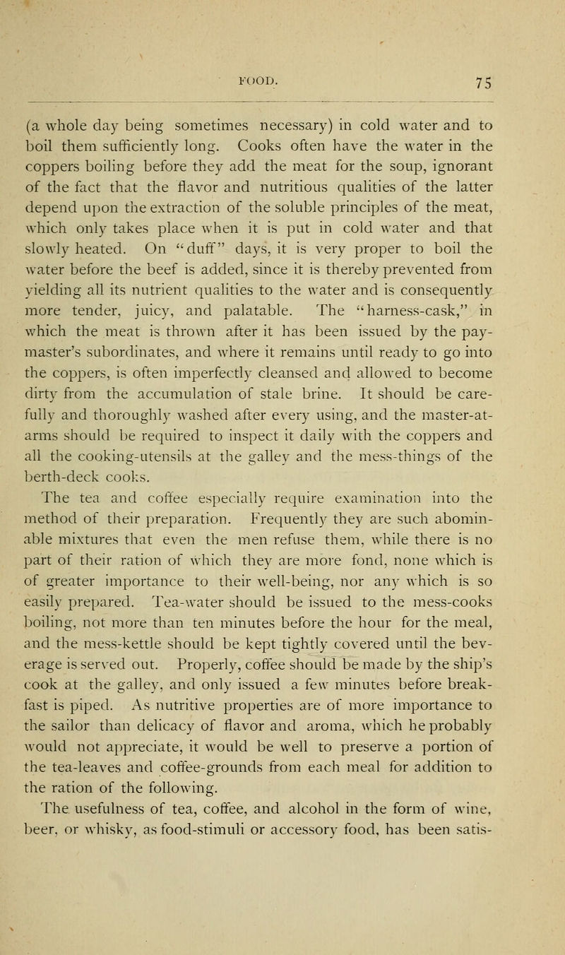 (a whole day being sometimes necessary) in cold water and to boil them sufficiently long. Cooks often have the water in the coppers boiling before they add the meat for the soup, ignorant of the fact that the flavor and nutritious qualities of the latter depend upon the extraction of the soluble principles of the meat, which only takes place when it is put in cold water and that slowly heated. On duff days, it is very proper to boil the water before the beef is added, since it is thereby prevented from yielding all its nutrient quahties to the water and is consequently more tender, juicy, and palatable. The harness-cask, in which the meat is thrown after it has been issued by the pay- master's subordinates, and where it remains until ready to go into the coppers, is often imperfectly cleansed and allowed to become dirty from the accumulation of stale brine. It should be care- fully and thoroughly washed after every using, and the master-at- arms should be required to inspect it daily with the coppers and all the cooking-utensils at the galley and the mess-things of the berth-deck cooks. The tea and coffee especially require examination into the method of their preparation. Frequently they are such abomin- able mixtures that even the men refuse them, while there is no part of their ration of which they are more fond, none which is of greater importance to their well-being, nor any which is so easily prepared. Tea-water should be issued to the mess-cooks boihng, not more than ten minutes before tlie hour for the meal, and the mess-kettle should be kept tightly covered until the bev- erage is served out. Properly, coffee should be made by the ship's cook at the galley, and only issued a few minutes before break- fast is piped. As nutritive properties are of more importance to the sailor than delicacy of flavor and aroma, which he probably would not appreciate, it would be well to preserve a portion of the tea-leaves and coffee-grounds from each meal for addition to the ration of the following. The usefulness of tea, coffee, and alcohol in the form of wine, beer, or whisky, as food-stimuli or accessory food, has been satis-