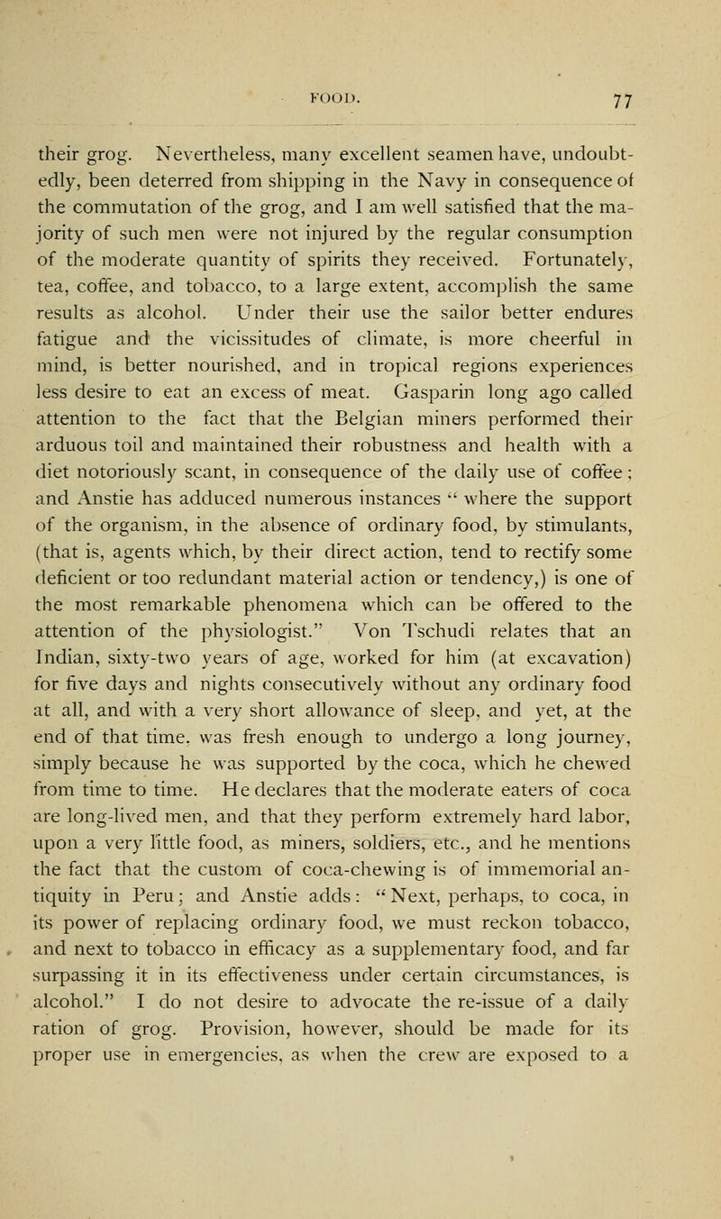 their grog. Nevertheless, many excellent seamen have, undoubt- edly, been deterred from shipping in the Navy in consequence of the commutation of the grog, and I am well satisfied that the ma- jority of such men were not injured by the regular consumption of the moderate quantity of spirits they received. Fortunatel}', tea, coffee, and tobacco, to a large extent, accompHsh the same results as alcohol. Under their use the sailor better endures fatigue and the vicissitudes of climate, is more cheerful in mind, is better nourished, and in tropical regions experiences less desire to eat an excess of meat. Gasparin long ago called attention to the fact that the Belgian miners performed their arduous toil and maintained their robustness and health with a diet notoriously scant, in consequence of the daily use of coffee; and Anstie has adduced numerous instances  where the support of the organism, in the absence of ordinary food, by stimulants, (that is, agents which, by their direct action, tend to rectify some deficient or too redundant material action or tendency,) is one of the most remarkable phenomena which can be offered to the attention of the physiologist. Von Tschudi relates that an Indian, sixty-two years of age, worked for him (at excavation) for five days and nights consecutively without any ordinary food at all, and with a very short allowance of sleep, and yet, at the end of that time, was fresh enough to undergo a long journey, simply because he was supported by the coca, which he chewed from time to time. He declares that the moderate eaters of coca are long-lived men, and that they perform extremely hard labor, upon a very little food, as miners, soldiers, etc., and he mentions the fact that the custom of coca-chewing is of immemorial an- tiquity in Peru; and Anstie adds:  Next, perhaps, to coca, in its power of replacing ordinary food, we must reckon tobacco, and next to tobacco in efficacy as a supplementary food, and far surpassing it in its effectiveness under certain circumstances, is alcohol. I do not desire to advocate the re-issue of a daily ration of grog. Provision, however, should be made for its proper use in emergencies, as when the crew are exposed to a