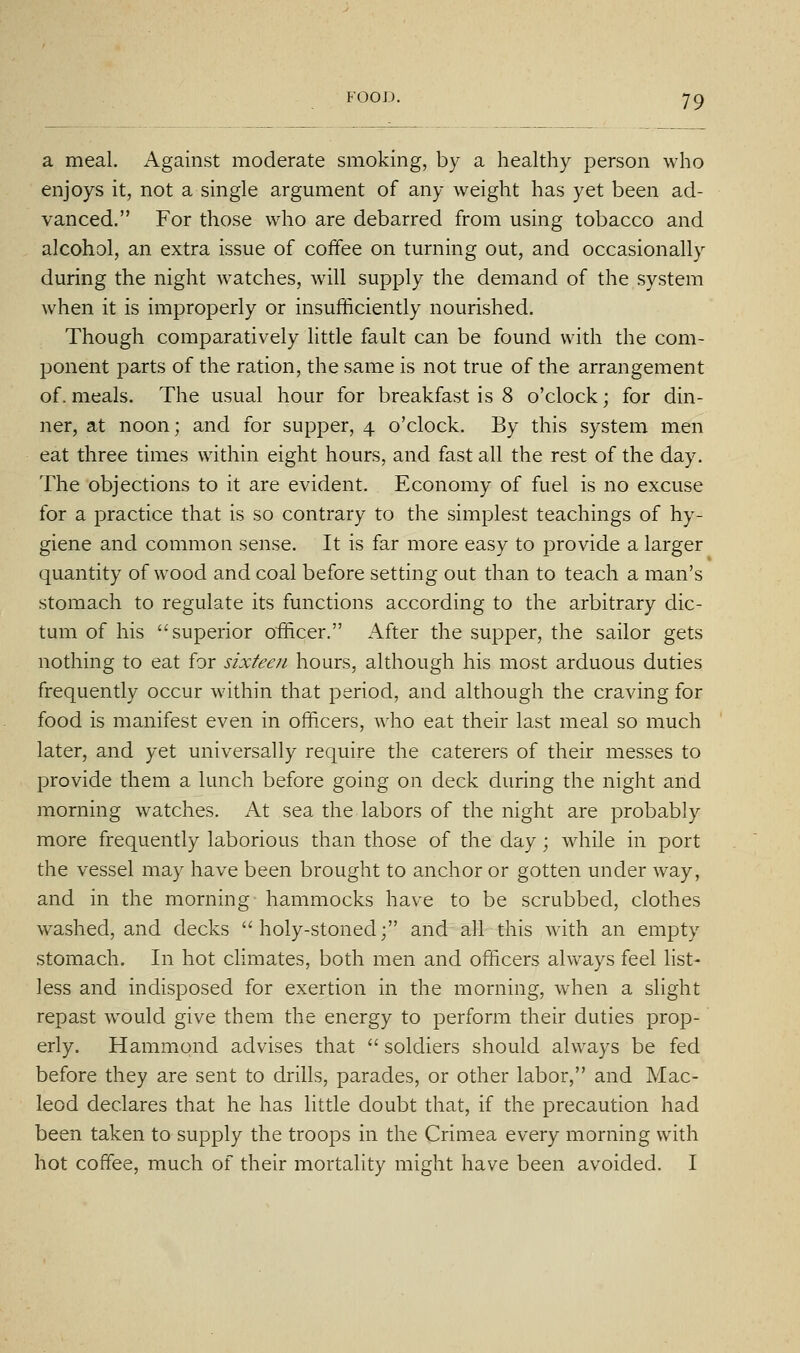 a meal. Against moderate smoking, by a healthy person who enjoys it, not a single argument of any weight has yet been ad- vanced. For those who are debarred from using tobacco and alcohol, an extra issue of coffee on turning out, and occasionally during the night watches, will supply the demand of the system when it is improperly or insufficiently nourished. Though comparatively little fault can be found with the com- ponent parts of the ration, the same is not true of the arrangement of.meals. The usual hour for breakfast is 8 o'clock; for din- ner, at noon; and for supper, 4 o'clock. By this system men eat three times within eight hours, and fast all the rest of the day. The objections to it are evident. Economy of fuel is no excuse for a practice that is so contrary to the simplest teachings of hy- giene and common sense. It is far more easy to provide a larger quantity of wood and coal before setting out than to teach a man's stomach to regulate its functions according to the arbitrary dic- tum of his superior officer. After the supper, the sailor gets nothing to eat for sixteen hours, although his most arduous duties frequently occur within that period, and although the craving for food is manifest even in officers, who eat their last meal so much later, and yet universally require the caterers of their messes to provide them a lunch before going on deck during the night and morning watches. At sea the labors of the night are probably more frequently laborious than those of the day; while in port the vessel may have been brought to anchor or gotten under way, and in the morning hammocks have to be scrubbed, clothes washed, and decks holy-stoned; and all this with an empty stomach. In hot climates, both men and officers always feel list- less and indisposed for exertion in the morning, when a slight repast would give them the energy to perform their duties prop- erly. Hammond advises that  soldiers should always be fed before they are sent to drills, parades, or other labor, and Mac- leod declares that he has little doubt that, if the precaution had been taken to supply the troops in the Crimea every morning with hot coffee, much of their mortality might have been avoided. I